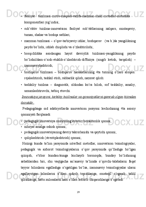 • faoliyat  tuzilmasi-motiv-maqsad-vazifa-mazmun-shakl-metodlar-metodika
komponentlari yig’indisi; 
• sub’ektiv   tuzilma-innovatsion   faoliyat   sub’ektlarining   xalqaro,   mintaqaviy,
tuman, shahar va boshqa sathlari; 
• mazmun tuzilmasi – o’quv-tarbiyaviy ishlar, boshqaruv     (va b.)da yangilikning
paydo bo’lishi, ishlab chiqilishi va o’zlashtirilishi; 
• bosqichlikka   asoslangan   hayot   davriylik   tuzilmasi-yangilikning   paydo
bo’lishiildam-o’sish-etuklik-o’zlashtirish-diffuziya   (singib   ketish,   tarqalish)   –
zamonaviylashtirish; 
• boshqaruv   tuzilmasi   –   boshqaruv   harakatlarining   4ta   turining   o’zaro   aloqasi:
rejalashtirish, tashkil etish, rahbarlik qilish, nazorat qilish: 
• tashkiliy   tuzilma   –   diagnostik,   oldindan   ko’ra   bilish,   sof   tashkiliy,   amaliy,
umumlashtiruvchi, tatbiq etuvchi. 
  Innovatsiya jarayoni, tarkibiy tuzilmalar va qonuniyatlarni qamrab olgan   tizimdan
iboratdir.  
  Pedagogikaga   oid   adabiyotlarda   innovatsion   jarayoni   kechishining   4ta   asosiy
qonuniyati farqlanadi: 
• pedagogik innovatsiya muhitining ayovsiz bemaromlik qonuni; 
• nihoyat amalga oshish qonuni; 
• pedagogik innovatsiyaning davriy takrorlanishi va qaytishi qonuni; 
• qoliplashtirish (streotiplashtirish) qonuni; 
  Hozirgi   kunda   ta’lim   jarayonida   interfaol   metodlar,   innovatsion   texnologiyalar,
pedagogik   va   axborot   texnologiyalarini   o’quv   jarayonida   qo’llashga   bo’lgan
qiziqish,   e’tibor   kundan-kunga   kuchayib   bormoqda,   bunday   bo’lishining
sabablaridan   biri,   shu   vaqtgacha   an’anaviy   ta’limda   o’quvchi-talabalarni   faqat
tayyor   bilimlarni   egallashga   o’rgatilgan   bo’lsa,   zamonaviy   texnologiyalar   ularni
egallayotgan   bilimlarini   o’zlari   qidirib   topishlariga,   mustaqil   o’rganib,   tahlil
qilishlariga, hatto xulosalarni ham o’zlari keltirib chiqarishlariga o’rgatadi. 
29  
  