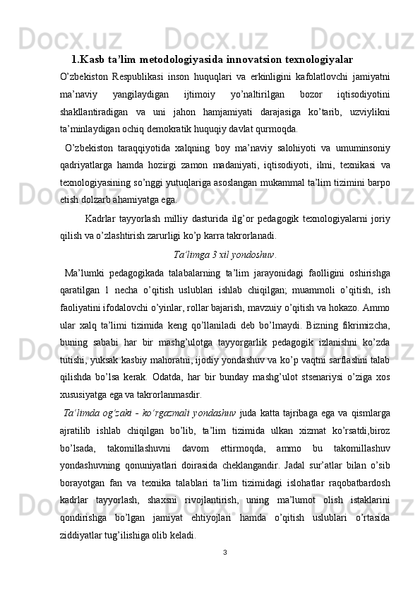  
    1.Kasb ta’lim metodologiyasida innovatsion texnologiyalar 
O’zbekiston   Respublikasi   inson   huquqlari   va   erkinligini   kafolatlovchi   jamiyatni
ma’naviy   yangilaydigan   ijtimoiy   yo’naltirilgan   bozor   iqtisodiyotini
shakllantiradigan   va   uni   jahon   hamjamiyati   darajasiga   ko’tarib,   uzviylikni
ta’minlaydigan ochiq demokratik huquqiy davlat qurmoqda. 
  O’zbekiston   taraqqiyotida   xalqning   boy   ma’naviy   salohiyoti   va   umuminsoniy
qadriyatlarga   hamda   hozirgi   zamon   madaniyati,   iqtisodiyoti,   ilmi,   texnikasi   va
texnologiyasining so’nggi yutuqlariga asoslangan mukammal ta’lim tizimini barpo
etish dolzarb ahamiyatga ega. 
  Kadrlar   tayyorlash   milliy   dasturida   ilg’or   pedagogik   texnologiyalarni   joriy
qilish va o’zlashtirish zarurligi ko’p karra takrorlanadi. 
Ta’limga 3 xil yondoshuv . 
  Ma’lumki   pedagogikada   talabalarning   ta’lim   jarayonidagi   faolligini   oshirishga
qaratilgan   1   necha   o’qitish   uslublari   ishlab   chiqilgan;   muammoli   o’qitish,   ish
faoliyatini ifodalovchi o’yinlar, rollar bajarish, mavzuiy o’qitish va hokazo. Ammo
ular   xalq   ta’limi   tizimida   keng   qo’llaniladi   deb   bo’lmaydi.   Bizning   fikrimizcha,
buning   sababi   har   bir   mashg’ulotga   tayyorgarlik   pedagogik   izlanishni   ko’zda
tutishi, yuksak kasbiy mahoratni, ijodiy yondashuv va ko’p vaqtni sarflashni talab
qilishda   bo’lsa   kerak.   Odatda,   har   bir   bunday   mashg’ulot   stsenariysi   o’ziga   xos
xususiyatga ega va takrorlanmasdir. 
  Ta’limda   og’zaki   -   ko’rgazmali   yondashuv   juda   katta   tajribaga   ega   va  qismlarga
ajratilib   ishlab   chiqilgan   bo’lib,   ta’lim   tizimida   ulkan   xizmat   ko’rsatdi,biroz
bo’lsada,   takomillashuvni   davom   ettirmoqda,   ammo   bu   takomillashuv
yondashuvning   qonuniyatlari   doirasida   cheklangandir.   Jadal   sur’atlar   bilan   o’sib
borayotgan   fan   va   texnika   talablari   ta’lim   tizimidagi   islohatlar   raqobatbardosh
kadrlar   tayyorlash,   shaxsni   rivojlantirish,   uning   ma’lumot   olish   istaklarini
qondirishga   bo’lgan   jamiyat   ehtiyojlari   hamda   o’qitish   uslublari   o’rtasida
ziddiyatlar tug’ilishiga olib keladi. 
3  
  