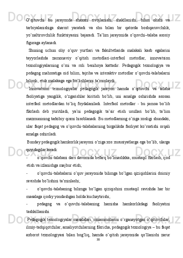 O’qituvchi   bu   jarayonda   shaxsni   rivojlanishi,   shakllanishi,   bilim   olishi   va
tarbiyalanishiga   sharoit   yaratadi   va   shu   bilan   bir   qatorda   boshqaruvchilik,
yo’naltiruvchilik   funktsiyasini   bajaradi.   Ta’lim   jarayonida   o’quvchi–talaba   asosiy
figuraga aylanadi. 
  Shuning   uchun   oliy   o’quv   yurtlari   va   fakultetlarida   malakali   kasb   egalarini
tayyorlashda   zamonaviy   o’qitish   metodlari-interfaol   metodlar,   innovatsion
texnologiyalarning   o’rni   va   roli   benihoya   kattadir.   Pedagogik   texnologiya   va
pedagog   mahoratiga   oid   bilim,   tajriba   va   interaktiv   metodlar   o’quvchi-talabalarni
bilimli, etuk malakaga ega bo’lishlarini ta’minlaydi. 
  Innovatsion   texnologiyalar   pedagogik   jarayon   hamda   o’qituvchi   va   talaba
faoliyatiga   yangilik,   o’zgarishlar   kiritish   bo’lib,   uni   amalga   oshirishda   asosan
interfaol   metodlardan   to’liq   foydalaniladi.   Interfaol   metodlar   -   bu   jamoa   bo’lib
fikrlash   deb   yuritiladi,   ya’ni   pedagogik   ta’sir   etish   usullari   bo’lib,   ta’lim
mazmunining tarkibiy qismi hisoblanadi. Bu metodlarning o’ziga xosligi shundaki,
ular  faqat pedagog va o’quvchi-talabalarning birgalikda faoliyat  ko’rsatishi  orqali
amalga oshiriladi. 
 Bunday pedagogik hamkorlik jarayoni o’ziga xos xususiyatlarga ega bo’lib, ularga
quyidagilar kiradi: 
- o’quvchi-talabani dars davomida befarq bo’lmaslikka, mustaqil fikrlash, ijod
etish va izlanishga majbur etish; 
- o’quvchi-talabalarni o’quv jarayonida bilimga bo’lgan qiziqishlarini doimiy
ravishda bo’lishini ta’minlashi; 
- o’quvchi-talabaning   bilimga   bo’lgan   qiziqishini   mustaqil   ravishda   har   bir
masalaga ijodiy yondashgan holda kuchaytirishi; 
- pedagog   va   o’quvchi-talabaning   hamisha   hamkorlikdagi   faoliyatini
tashkillanishi. 
  Pedagogik texnologiyalar masalalari, muammolarini o’rganayotgan o’qituvchilar,
ilmiy-tadqiqotchilar, amaliyotchilarning fikricha, pedagogik texnologiya – bu faqat
axborot   texnologiyasi   bilan   bog’liq,   hamda   o’qitish   jarayonida   qo’llanishi   zarur
30  
  