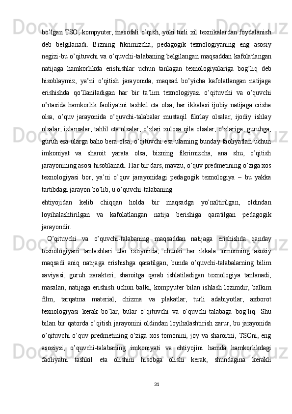 bo’lgan TSO, kompyuter, masofali o’qish, yoki turli xil texnikalardan foydalanish
deb   belgilanadi.   Bizning   fikrimizcha,   pedagogik   texnologiyaning   eng   asosiy
negizi-bu o’qituvchi va o’quvchi-talabaning belgilangan maqsaddan kafolatlangan
natijaga   hamkorlikda   erishishlar   uchun   tanlagan   texnologiyalariga   bog’liq   deb
hisoblaymiz,   ya’ni   o’qitish   jarayonida,   maqsad   bo’yicha   kafolatlangan   natijaga
erishishda   qo’llaniladigan   har   bir   ta’lim   texnologiyasi   o’qituvchi   va   o’quvchi
o’rtasida   hamkorlik   faoliyatini   tashkil   eta   olsa,   har   ikkalasi   ijobiy   natijaga   erisha
olsa,   o’quv   jarayonida   o’quvchi-talabalar   mustaqil   fikrlay   olsalar,   ijodiy   ishlay
olsalar, izlansalar, tahlil eta olsalar, o’zlari xulosa qila olsalar, o’zlariga, guruhga,
guruh esa ularga baho bera olsa, o’qituvchi esa ularning bunday faoliyatlari uchun
imkoniyat   va   sharoit   yarata   olsa,   bizning   fikrimizcha,   ana   shu,   o’qitish
jarayonining asosi hisoblanadi. Har bir dars, mavzu, o’quv predmetining o’ziga xos
texnologiyasi   bor,   ya’ni   o’quv   jarayonidagi   pedagogik   texnologiya   –   bu   yakka
tartibdagi jarayon bo’lib, u o’quvchi-talabaning 
ehtiyojidan   kelib   chiqqan   holda   bir   maqsadga   yo’naltirilgan,   oldindan
loyihalashtirilgan   va   kafolatlangan   natija   berishiga   qaratilgan   pedagogik
jarayondir. 
  O’qituvchi   va   o’quvchi-talabaning   maqsaddan   natijaga   erishishda   qanday
texnologiyani   tanlashlari   ular   ixtiyorida,   chunki   har   ikkala   tomonning   asosiy
maqsadi   aniq   natijaga   erishishga   qaratilgan,   bunda   o’quvchi-talabalarning   bilim
saviyasi,   guruh   xarakteri,   sharoitga   qarab   ishlatiladigan   texnologiya   tanlanadi,
masalan,   natijaga   erishish   uchun   balki,   kompyuter   bilan   ishlash   lozimdir,   balkim
film,   tarqatma   material,   chizma   va   plakatlar,   turli   adabiyotlar,   axborot
texnologiyasi   kerak   bo’lar,   bular   o’qituvchi   va   o’quvchi-talabaga   bog’liq.   Shu
bilan bir qatorda o’qitish jarayonini oldindan loyihalashtirish zarur, bu jarayonida
o’qituvchi  o’quv  predmetining  o’ziga  xos   tomonini,  joy  va   sharoitni,  TSOni,  eng
asosiysi,   o’quvchi-talabaning   imkoniyati   va   ehtiyojini   hamda   hamkorlikdagi
faoliyatni   tashkil   eta   olishini   hisobga   olishi   kerak,   shundagina   kerakli
31  
  