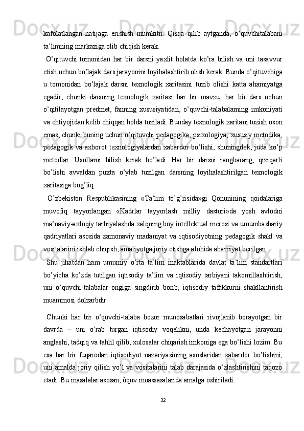 kafolatlangan   natijaga   erishish   mumkitn.   Qisqa   qilib   aytganda,   o’quvchitalabani
ta’limning markaziga olib chiqish kerak. 
  O’qituvchi   tomonidan   har   bir   darsni   yaxlit   holatda   ko’ra   bilish   va   uni   tasavvur
etish uchun bo’lajak dars jarayonini loyihalashtirib olish kerak. Bunda o’qituvchiga
u   tomonidan   bo’lajak   darsni   texnologik   xaritasini   tuzib   olishi   katta   ahamiyatga
egadir,   chunki   darsning   texnologik   xaritasi   har   bir   mavzu,   har   bir   dars   uchun
o’qitilayotgan   predmet,   fanning   xususiyatidan,   o’quvchi-talabalarning   imkoniyati
va ehtiyojidan kelib chiqqan holda tuziladi. Bunday texnologik xaritani tuzish oson
emas, chunki buning uchun o’qituvchi pedagogika, psixologiya, xususiy metodika,
pedagogik va axborot texnologiyalardan xabardor  bo’lishi, shuningdek, juda ko’p
metodlar.   Usullarni   bilish   kerak   bo’ladi.   Har   bir   darsni   rangbarang,   qiziqarli
bo’lishi   avvaldan   puxta   o’ylab   tuzilgan   darsning   loyihalashtirilgan   texnologik
xaritasiga bog’liq. 
  O’zbekiston   Respublikasining   «Ta’lim   to’g’risida»gi   Qonunining   qoidalariga
muvofiq   tayyorlangan   «Kadrlar   tayyorlash   milliy   dasturi»da   yosh   avlodni
ma’naviy-axloqiy tarbiyalashda xalqning boy intellektual merosi va umumbashariy
qadriyatlari   asosida   zamonaviy   madaniyat   va   iqtisodiyotning   pedagogik   shakl   va
vositalarini ishlab chiqish, amaliyotga joriy etishga alohida ahamiyat berilgan. 
  Shu   jihatdan   ham   umumiy   o’rta   ta’lim   maktablarida   davlat   ta’lim   standartlari
bo’yicha   ko’zda   tutilgan   iqtisodiy   ta’lim   va   iqtisodiy   tarbiyani   takomillashtirish,
uni   o’quvchi-talabalar   ongiga   singdirib   borib,   iqtisodiy   tafakkurni   shakllantirish
muammosi dolzarbdir. 
  Chunki   har   bir   o’quvchi-talaba   bozor   munosabatlari   rivojlanib   borayotgan   bir
davrda   –   uni   o’rab   turgan   iqtisodiy   voqelikni,   unda   kechayotgan   jarayonni
anglashi, tadqiq va tahlil qilib, xulosalar chiqarish imkoniga ega bo’lishi lozim. Bu
esa   har   bir   fuqarodan   iqtisodiyot   nazariyasining   asoslaridan   xabardor   bo’lishini,
uni amalda joriy qilish yo’l  va vositalarini  talab darajasida  o’zlashtirishini  taqozo
etadi. Bu masalalar asosan, ûquv muassasalarida amalga oshiriladi. 
32  
  