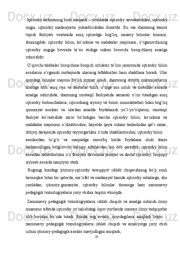   Iqtisodiy tarbiyaning bosh maqsadi – yoshlarda iqtisodiy savodxonlikni, iqtisodiy
ongni,   iqtisodiy   madaniyatni   yuksaltirishdan   iboratdir.   Bu   esa   shaxsning   kamol
topish   faoliyati   vositasida   aniq   iqtisodga   bog’liq,   nazariy   bilimlar   tizimini,
shuningdek,   iqtisodiy   bilim,   ko’nikma   va   malakalar   majmuasi,   o’rganuvchining
iqtisodiy   ongiga   bevosita   ta’sir   etishga   imkon   beruvchi   bosqichlarni   amalga
oshirishdir. 
  O’quvchi-talabalar   bosqichma-bosqich   uzluksiz   ta’lim   jarayonida   iqtisodiy   bilim
asoslarini   o’rganish   mobaynida   ularning   tafakkurlari   ham   shakllana   boradi.   Ular
quyidagi   bilimlar   majmui   bo’lib   xizmat   qiladi:   shaxsning   ehtiyoj   imkoniyatlarini
hisobga   olib,   aniq   reja   va   dasturlar   tuzib,   o’ziga   xos   uslub   va   metodlar   asosida
amalga   oshirishda;   shaxsning   mustaqil   faoliyatida   samarali   o’rin   tutadigan   aniq
iqtisodiy tushunchalarni; iqtisodning siyosiy va bozor munosabatlari bilan bog’liq
qonuniyat   asoslari   va   ulardan   amalda   foydalanish   yo’l-yo’riqlarini;   mustaqil
faoliyat   ko’rsatishda   zarur   bo’ladigan   barcha   iqtisodiy   bilim,   ko’nikma   va
malakalar   majmuini   o’zlashtirishni;   hayotda   qaysi   sohani   tanlashidan   qat’i   nazar,
ehtiyoj darajasida iqtisodiy tayyorgarlikni o’zida shakllantirishni; iqtisodiy bilim 
asoslaridan   to’g’ri   va   maqsadga   muvofiq   holda   foydalana   olish   shaxs
barkamolligini   belgilovchi   axloqiy   sifatlaridan   biri   deb   qarashni;   iqtisodiy   bilim
asosidan xabardorlikni o’z faoliyati davomida jamiyat va davlat iqtisodiy, huquqiy
siyosati asosida namoyon etadi. 
  Bugungi   kundagi   ijtimoiy-iqtisodiy   taraqqiyot   ishlab   chiqarishning   ko’p   sonli
tarmoqlari bilan bir qatorda, ma’rifat va madaniyat hamda iqtisodiy sohalarga, shu
jumladan,   ijtimoiy-gumanitar,   iqtisodiy   bilimlar   doirasiga   ham   zamonaviy
pedagogik texnologiyalarni joriy etishni taqozo etmoqda. 
  Zamonaviy   pedagogik   texnologiyalarni   ishlab   chiqish   va   amalga   oshirish   ilmiy
muammo sifatida iqtisodiy yo’nalishdagi ûquv yurtlarida maxsus ilmiy tadqiqotlar
olib   borishni   ko’zda   tutadi.   Bunda   eng   avvalo,   quyidagilarni   aniqlash   lozim:   -
zamonaviy   pedagogik   texnologiyalarni   ishlab   chiqish   va   amaliyotga   joriy   etish
uchun ijtimoiy-pedagogik asoslar mavjudligini aniqlash; 
33  
  