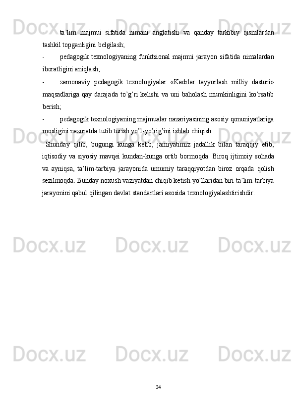 - ta’lim   majmui   sifatida   nimani   anglatishi   va   qanday   tarkibiy   qismlardan
tashkil topganligini belgilash; 
- pedagogik   texnologiyaning   funktsional   majmui   jarayon   sifatida   nimalardan
iboratligini aniqlash; 
- zamonaviy   pedagogik   texnologiyalar   «Kadrlar   tayyorlash   milliy   dasturi»
maqsadlariga  qay  darajada   to’g’ri  kelishi   va  uni   baholash  mumkinligini   ko’rsatib
berish; 
- pedagogik texnologiyaning majmualar nazariyasining asosiy qonuniyatlariga
mosligini nazoratda tutib turish yo’l-yo’rig’ini ishlab chiqish. 
  Shunday   qilib,   bugungi   kunga   kelib,   jamiyatimiz   jadallik   bilan   taraqqiy   etib,
iqtisodiy va siyosiy mavqei  kundan-kunga ortib bormoqda.   Biroq ijtimoiy sohada
va   ayniqsa,   ta’lim-tarbiya   jarayonida   umumiy   taraqqiyotdan   biroz   orqada   qolish
sezilmoqda. Bunday noxush vaziyatdan chiqib ketish yo’llaridan biri ta’lim-tarbiya
jarayonini qabul qilingan davlat standartlari asosida texnologiyalashtirishdir. 
 
 
 
 
 
 
 
 
 
 
 
 
 
 
 
 
34  
  