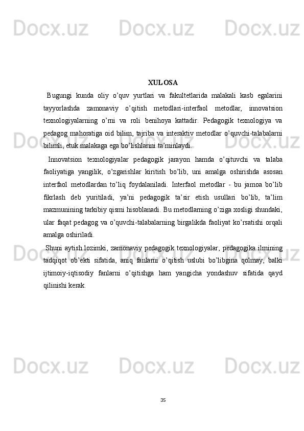  
 
 
 
XULOSA  
  Bugungi   kunda   oliy   o’quv   yurtlari   va   fakultetlarida   malakali   kasb   egalarini
tayyorlashda   zamonaviy   o’qitish   metodlari-interfaol   metodlar,   innovatsion
texnologiyalarning   o’rni   va   roli   benihoya   kattadir.   Pedagogik   texnologiya   va
pedagog   mahoratiga   oid   bilim,   tajriba   va   interaktiv   metodlar   o’quvchi-talabalarni
bilimli, etuk malakaga ega bo’lishlarini ta’minlaydi. 
  Innovatsion   texnologiyalar   pedagogik   jarayon   hamda   o’qituvchi   va   talaba
faoliyatiga   yangilik,   o’zgarishlar   kiritish   bo’lib,   uni   amalga   oshirishda   asosan
interfaol   metodlardan   to’liq   foydalaniladi.   Interfaol   metodlar   -   bu   jamoa   bo’lib
fikrlash   deb   yuritiladi,   ya’ni   pedagogik   ta’sir   etish   usullari   bo’lib,   ta’lim
mazmunining tarkibiy qismi hisoblanadi. Bu metodlarning o’ziga xosligi shundaki,
ular  faqat pedagog va o’quvchi-talabalarning birgalikda faoliyat  ko’rsatishi  orqali
amalga oshiriladi. 
  Shuni   aytish  lozimki,  zamonaviy  pedagogik  texnologiyalar,  pedagogika   ilmining
tadqiqot   ob’ekti   sifatida,   aniq   fanlarni   o’qitish   uslubi   bo’libgina   qolmay,   balki
ijtimoiy-iqtisodiy   fanlarni   o’qitishga   ham   yangicha   yondashuv   sifatida   qayd
qilinishi kerak. 
 
 
 
 
 
 
 
 
35  
  