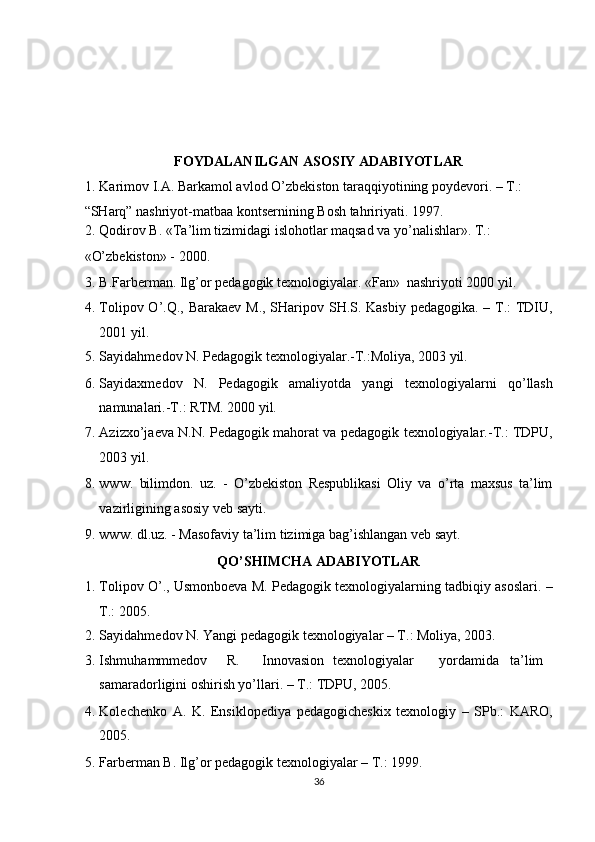 FOYDALANILGAN ASOSIY ADABIYOTLAR  
1. Karimov I.A. Barkamol avlod O’zbekiston taraqqiyotining poydevori. – T.: 
“SHarq” nashriyot-matbaa kontsernining Bosh tahririyati. 1997.   
2. Qodirov B. «Ta’lim tizimidagi islohotlar maqsad va yo’nalishlar».  T.: 
«O’zbekiston» - 2000. 
3. B.Farberman. Ilg’or pedagogik texnologiyalar.  «Fan»  nashriyoti 2000 yil. 
4. Tolipov O’.Q., Barakaev M., SHaripov SH.S. Kasbiy  pedagogika. – T.: TDIU,
2001 yil. 
5. Sayidahmedov N. Pedagogik texnologiyalar.-T.:Moliya, 2003 yil. 
6. Sayidaxmedov   N.   Pedagogik   amaliyotda   yangi   texnologiyalarni   qo’llash
namunalari.-T.: RTM. 2000 yil. 
7. Azizxo’jaeva N.N. Pedagogik mahorat va pedagogik texnologiyalar.-T.: TDPU,
2003 yil. 
8. www.   bilimdon.   uz.   -   O’zbekiston   Respublikasi   Oliy   va   o’rta   maxsus   ta’lim
vazirligining asosiy veb sayti. 
9. www. dl.uz. - Masofaviy ta’lim tizimiga bag’ishlangan veb sayt. 
QO’SHIMCHA ADABIYOTLAR 
1. Tolipov O’., Usmonboeva M. Pedagogik texnologiyalarning tadbiqiy asoslari. –
T.: 2005. 
2. Sayidahmedov N. Yangi pedagogik texnologiyalar – T.: Moliya, 2003. 
3. Ishmuhammmedov  R.  Innovasion  texnologiyalar  yordamida  ta’lim
samaradorligini oshirish yo’llari. – T.: TDPU, 2005. 
4. Kolechenko   A.   K.   Ensiklopediya   pedagogicheskix   texnologiy   –   SPb.:   KARO,
2005. 
5. Farberman B. Ilg’or pedagogik texnologiyalar – T.: 1999. 
36