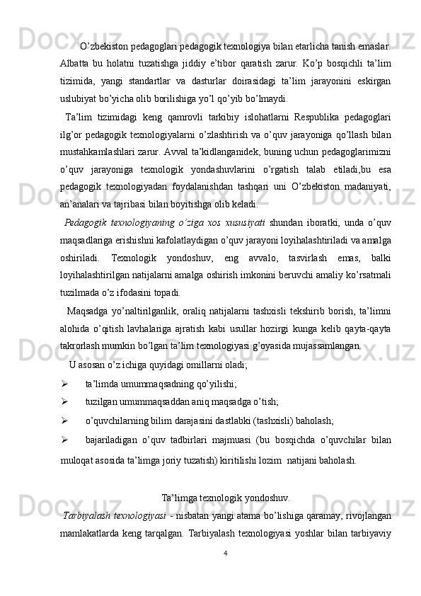   O’zbekiston pedagoglari pedagogik texnologiya bilan etarlicha tanish emaslar. 
Albatta   bu   holatni   tuzatishga   jiddiy   e’tibor   qaratish   zarur.   Ko’p   bosqichli   ta’lim
tizimida,   yangi   standartlar   va   dasturlar   doirasidagi   ta’lim   jarayonini   eskirgan
uslubiyat bo’yicha olib borilishiga yo’l qo’yib bo’lmaydi. 
  Ta’lim   tizimidagi   keng   qamrovli   tarkibiy   islohatlarni   Respublika   pedagoglari
ilg’or  pedagogik  texnologiyalarni  o’zlashtirish  va  o’quv  jarayoniga  qo’llash   bilan
mustahkamlashlari zarur. Avval ta’kidlanganidek, buning uchun pedagoglarimizni
o’quv   jarayoniga   texnologik   yondashuvlarini   o’rgatish   talab   etiladi,bu   esa
pedagogik   texnologiyadan   foydalanishdan   tashqari   uni   O’zbekiston   madaniyati,
an’analari va tajribasi bilan boyitishga olib keladi. 
  Pedagogik   texnologiyaning   o’ziga   xos   xususiyati   shundan   iboratki,   unda   o’quv
maqsadlariga erishishni kafolatlaydigan o’quv jarayoni loyihalashtiriladi va amalga
oshiriladi.   Texnologik   yondoshuv,   eng   avvalo,   tasvirlash   emas,   balki
loyihalashtirilgan natijalarni amalga oshirish imkonini beruvchi amaliy ko’rsatmali
tuzilmada o’z ifodasini topadi. 
    Maqsadga   yo’naltirilganlik,   oraliq   natijalarni   tashxisli   tekshirib   borish,   ta’limni
alohida   o’qitish   lavhalariga   ajratish   kabi   usullar   hozirgi   kunga   kelib   qayta-qayta
takrorlash mumkin bo’lgan ta’lim texnologiyasi g’oyasida mujassamlangan. 
  U asosan o’z ichiga quyidagi omillarni oladi; 
 ta’limda umummaqsadning qo’yilishi; 
 tuzilgan umummaqsaddan aniq maqsadga o’tish; 
 o’quvchilarning bilim darajasini dastlabki (tashxisli) baholash; 
 bajariladigan   o’quv   tadbirlari   majmuasi   (bu   bosqichda   o’quvchilar   bilan
muloqat asosida ta’limga joriy tuzatish) kiritilishi lozim    natijani baholash. 
 
Ta’limga texnologik yondoshuv. 
  Tarbiyalash texnologiyasi   - nisbatan yangi atama bo’lishiga qaramay, rivojlangan
mamlakatlarda keng  tarqalgan. Tarbiyalash  texnologiyasi   yoshlar  bilan  tarbiyaviy
4  
  