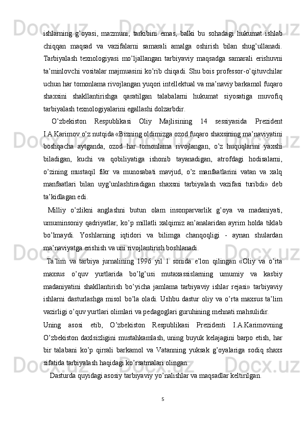 ishlarning   g’oyasi,   mazmuni,   tarkibini   emas,   balki   bu   sohadagi   hukumat   ishlab
chiqqan   maqsad   va   vazifalarni   samarali   amalga   oshirish   bilan   shug’ullanadi.
Tarbiyalash   texnologiyasi   mo’ljallangan   tarbiyaviy   maqsadga   samarali   erishuvni
ta’minlovchi vositalar majmuasini ko’rib chiqadi. Shu bois professor-o’qituvchilar
uchun har tomonlama rivojlangan yuqori intellektual va ma’naviy barkamol fuqaro
shaxsini   shakllantirishga   qaratilgan   talabalarni   hukumat   siyosatiga   muvofiq
tarbiyalash texnologiyalarini egallashi dolzarbdir. 
   O’zbekiston  Respublikasi  Oliy  Majlisining  14  sessiyasida  Prezident 
I.A.Karimov o’z nutqida «Bizning oldimizga ozod fuqaro shaxsining ma’naviyatini
boshqacha   aytganda,   ozod   har   tomonlama   rivojlangan,   o’z   huquqlarini   yaxshi
biladigan,   kuchi   va   qobiliyatiga   ishonib   tayanadigan,   atrofdagi   hodisalarni,
o’zining   mustaqil   fikr   va   munosabati   mavjud,   o’z   manfaatlarini   vatan   va   xalq
manfaatlari   bilan   uyg’unlashtiradigan   shaxsni   tarbiyalash   vazifasi   turibdi»   deb
ta’kidlagan edi. 
  Milliy   o’zlikni   anglashni   butun   olam   insonparvarlik   g’oya   va   madaniyati,
umuminsoniy  qadriyatlar,  ko’p  millatli   xalqimiz   an’analaridan  ayrim   holda  tiklab
bo’lmaydi.   Yoshlarning   iqtidori   va   bilimga   chanqoqligi   -   aynan   shulardan
ma’naviyatga erishish va uni rivojlantirish boshlanadi. 
  Ta’lim   va   tarbiya   jurnalining   1996   yil   1   sonida   e’lon   qilingan   «Oliy   va   o’rta
maxsus   o’quv   yurtlarida   bo’lg’usi   mutaxassislarning   umumiy   va   kasbiy
madaniyatini   shakllantirish   bo’yicha   jamlama   tarbiyaviy   ishlar   rejasi»   tarbiyaviy
ishlarni   dasturlashga   misol   bo’la   oladi.   Ushbu   dastur   oliy   va   o’rta   maxsus   ta’lim
vazirligi o’quv yurtlari olimlari va pedagoglari guruhining mehnati mahsulidir. 
Uning   asosi   etib,   O’zbekiston   Respublikasi   Prezidenti   I.A.Karimovning
O’zbekiston daxlsizligini mustahkamlash,  uning buyuk kelajagini barpo etish, har
bir   talabani   ko’p   qirrali   barkamol   va   Vatanning   yuksak   g’oyalariga   sodiq   shaxs
sifatida tarbiyalash haqidagi ko’rsatmalari olingan. 
  Dasturda quyidagi asosiy tarbiyaviy yo’nalishlar va maqsadlar keltirilgan. 
5  
  