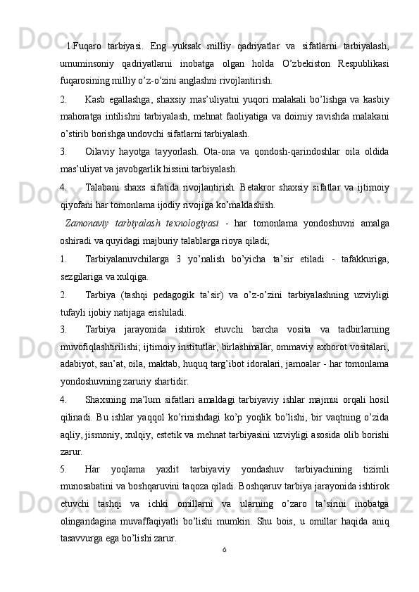   1.Fuqaro   tarbiyasi.   Eng   yuksak   milliy   qadriyatlar   va   sifatlarni   tarbiyalash,
umuminsoniy   qadriyatlarni   inobatga   olgan   holda   O’zbekiston   Respublikasi
fuqarosining milliy o’z-o’zini anglashni rivojlantirish. 
2. Kasb   egallashga,   shaxsiy   mas’uliyatni   yuqori   malakali   bo’lishga   va   kasbiy
mahoratga   intilishni   tarbiyalash,   mehnat   faoliyatiga   va   doimiy   ravishda   malakani
o’stirib borishga undovchi sifatlarni tarbiyalash. 
3. Oilaviy   hayotga   tayyorlash.   Ota-ona   va   qondosh-qarindoshlar   oila   oldida
mas’uliyat va javobgarlik hissini tarbiyalash. 
4. Talabani   shaxs   sifatida   rivojlantirish.   Betakror   shaxsiy   sifatlar   va   ijtimoiy
qiyofani har tomonlama ijodiy rivojiga ko’maklashish. 
  Zamonaviy   tarbiyalash   texnologiyasi   -   har   tomonlama   yondoshuvni   amalga
oshiradi va quyidagi majburiy talablarga rioya qiladi; 
1. Tarbiyalanuvchilarga   3   yo’nalish   bo’yicha   ta’sir   etiladi   -   tafakkuriga,
sezgilariga va xulqiga. 
2. Tarbiya   (tashqi   pedagogik   ta’sir)   va   o’z-o’zini   tarbiyalashning   uzviyligi
tufayli ijobiy natijaga erishiladi. 
3. Tarbiya   jarayonida   ishtirok   etuvchi   barcha   vosita   va   tadbirlarning
muvofiqlashtirilishi; ijtimoiy institutlar, birlashmalar, ommaviy axborot vositalari,
adabiyot, san’at, oila, maktab, huquq targ’ibot idoralari, jamoalar - har tomonlama
yondoshuvning zaruriy shartidir. 
4. Shaxsning   ma’lum   sifatlari   amaldagi   tarbiyaviy   ishlar   majmui   orqali   hosil
qilinadi.   Bu   ishlar   yaqqol   ko’rinishdagi   ko’p   yoqlik   bo’lishi,   bir   vaqtning   o’zida
aqliy, jismoniy, xulqiy, estetik va mehnat tarbiyasini uzviyligi asosida olib borishi
zarur. 
5. Har   yoqlama   yaxlit   tarbiyaviy   yondashuv   tarbiyachining   tizimli
munosabatini va boshqaruvini taqoza qiladi. Boshqaruv tarbiya jarayonida ishtirok
etuvchi   tashqi   va   ichki   omillarni   va   ularning   o’zaro   ta’sirini   inobatga
olingandagina   muvaffaqiyatli   bo’lishi   mumkin.   Shu   bois,   u   omillar   haqida   aniq
tasavvurga ega bo’lishi zarur. 
6  
  