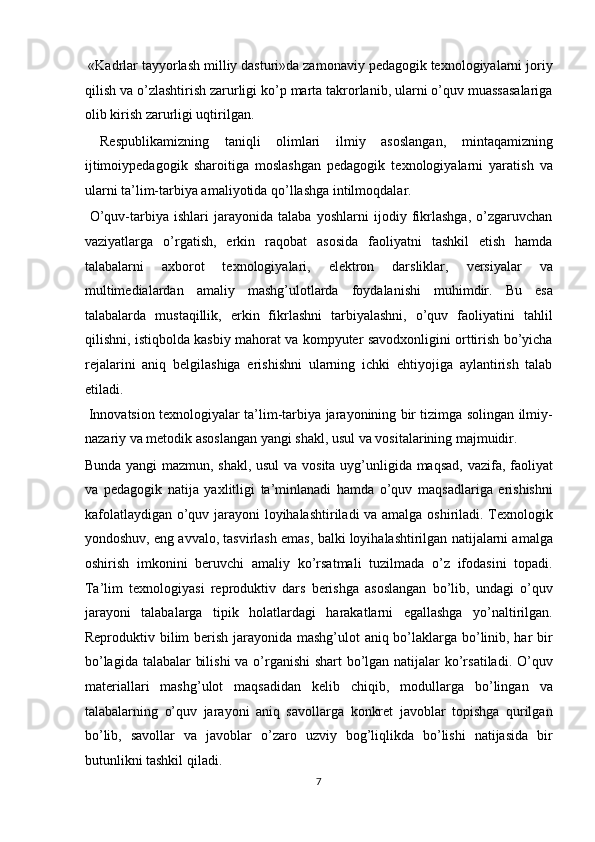  «Kadrlar tayyorlash milliy dasturi»da zamonaviy pedagogik texnologiyalarni joriy
qilish va o’zlashtirish zarurligi ko’p marta takrorlanib, ularni o’quv muassasalariga
olib kirish zarurligi uqtirilgan. 
  Respublikamizning   taniqli   olimlari   ilmiy   asoslangan,   mintaqamizning
ijtimoiypedagogik   sharoitiga   moslashgan   pedagogik   texnologiyalarni   yaratish   va
ularni ta’lim-tarbiya amaliyotida qo’llashga intilmoqdalar. 
  O’quv-tarbiya   ishlari   jarayonida   talaba   yoshlarni   ijodiy   fikrlashga,   o’zgaruvchan
vaziyatlarga   o’rgatish,   erkin   raqobat   asosida   faoliyatni   tashkil   etish   hamda
talabalarni   axborot   texnologiyalari,   elektron   darsliklar,   versiyalar   va
multimedialardan   amaliy   mashg’ulotlarda   foydalanishi   muhimdir.   Bu   esa
talabalarda   mustaqillik,   erkin   fikrlashni   tarbiyalashni,   o’quv   faoliyatini   tahlil
qilishni, istiqbolda kasbiy mahorat va kompyuter savodxonligini orttirish bo’yicha
rejalarini   aniq   belgilashiga   erishishni   ularning   ichki   ehtiyojiga   aylantirish   talab
etiladi. 
  Innovatsion texnologiyalar ta’lim-tarbiya jarayonining bir tizimga solingan ilmiy-
nazariy va metodik asoslangan yangi shakl, usul va vositalarining majmuidir. 
Bunda yangi  mazmun, shakl, usul  va vosita uyg’unligida maqsad, vazifa, faoliyat
va   pedagogik   natija   yaxlitligi   ta’minlanadi   hamda   o’quv   maqsadlariga   erishishni
kafolatlaydigan o’quv jarayoni loyihalashtiriladi va amalga oshiriladi. Texnologik
yondoshuv, eng avvalo, tasvirlash emas, balki loyihalashtirilgan natijalarni amalga
oshirish   imkonini   beruvchi   amaliy   ko’rsatmali   tuzilmada   o’z   ifodasini   topadi.
Ta’lim   texnologiyasi   reproduktiv   dars   berishga   asoslangan   bo’lib,   undagi   o’quv
jarayoni   talabalarga   tipik   holatlardagi   harakatlarni   egallashga   yo’naltirilgan.
Reproduktiv bilim  berish jarayonida mashg’ulot aniq bo’laklarga bo’linib, har  bir
bo’lagida talabalar bilishi  va o’rganishi  shart bo’lgan natijalar  ko’rsatiladi. O’quv
materiallari   mashg’ulot   maqsadidan   kelib   chiqib,   modullarga   bo’lingan   va
talabalarning   o’quv   jarayoni   aniq   savollarga   konkret   javoblar   topishga   qurilgan
bo’lib,   savollar   va   javoblar   o’zaro   uzviy   bog’liqlikda   bo’lishi   natijasida   bir
butunlikni tashkil qiladi. 
7  
  