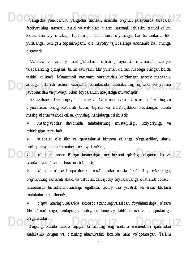 Yangicha   yondoshuv,   yangicha   fikrlash   asosida   o’qitish   jarayonida   talabalar
faoliyatining   samarali   shakl   va   uslublari,   ularni   mustaqil   ishlarini   tashkil   qilish
kerak.   Bunday   mustaqil   topshiriqlar   talabalarni   o’ylashga,   har   tomonlama   fikr
yuritishga,   berilgan   topshiriqlarni   o’z   hayotiy   tajribalariga   asoslanib   hal   etishga
o’rgatadi. 
  Ma’ruza   va   amaliy   mashg’ulotlarni   o’tish   jarayonida   muammoli   vaziyat
talabalarning   qiziqishi,   bilim   saviyasi,   fikr   yuritish   doirasi   hisobga   olingan   holda
tashkil   qilinadi.   Muammoli   vaziyatni   yaratishdan   ko’zlangan   asosiy   maqsadni
amalga   oshirish   uchun   vaziyatni   baholashda   talabalarning   og’zaki   va   yozma
javoblaridan vaqti-vaqti bilan foydalanish maqsadga muvofiqdir. 
  Innovatsion   texnologiyalar   asosida   bahs-munozara   darslari,   aqliy   hujum
o’yinlaridan   keng   ko’lamli   bilim,   tajriba   va   mustaqillikka   asoslangan   holda
mashg’ulotlar tashkil etilsa, quyidagi natijalarga erishiladi: 
 mashg’ulotlar   davomida   talabalarning   mustaqilligi,   ixtiyoriyligi   va
erkinligiga erishiladi; 
 talabalar   o’z   fikr   va   qarashlarini   himoya   qilishga   o’rganadilar,   ularni
boshqalarga etkazish mahoratini egallaydilar; 
 talabalar   jamoa   fikriga   tayanishga,   uni   hurmat   qilishga   o’rganadilar   va
ularda o’zaro hurmat hissi ortib boradi; 
 talabalar   o’quv   faniga   doir   materiallar   bilan   mustaqil   ishlashga,   izlanishga,
o’qitishning samarali shakl va uslublaridan ijodiy foydalanishga odatlanib boradi;  
talabalarda   bilimlarni   mustaqil   egallash,   ijodiy   fikr   yuritish   va   erkin   fikrlash
malakalari shakllanadi; 
 o’quv   mashg’ulotlarida   axborot   texnologiyalaridan   foydalanishga,   o’zaro
fikr   almashishga,   pedagogik   faoliyatni   tanqidiy   tahlil   qilish   va   taqqoslashga
o’rganadilar. 
  Bugungi   kunda   tarkib   topgan   ta’limning   eng   muhim   elementlari   qadimdan
shakllanib   kelgan   va   o’zining   ahamiyatini   hozirda   ham   yo’qotmagan.   Ta’lim
8
