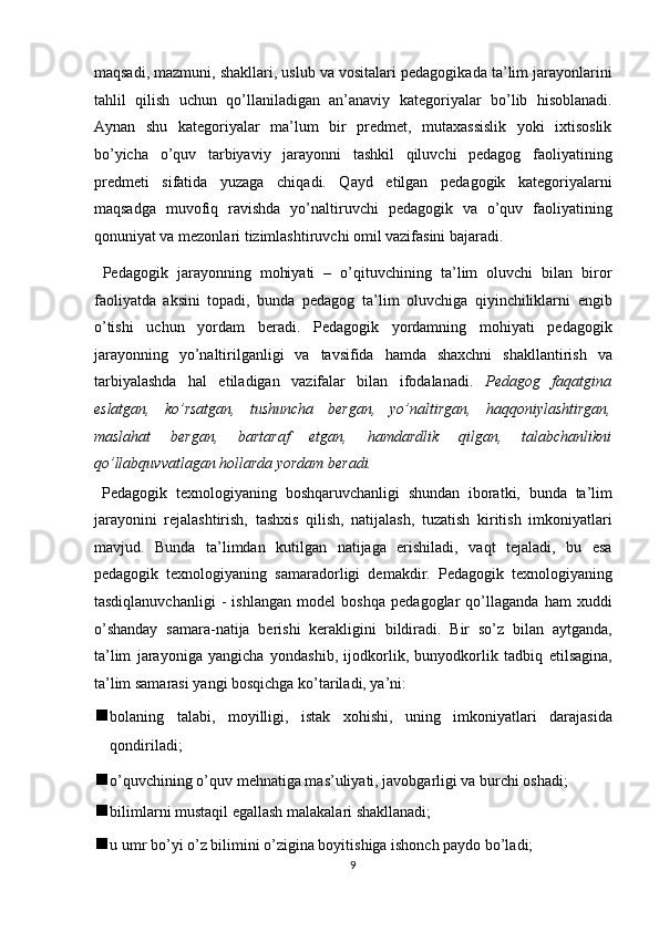 maqsadi, mazmuni, shakllari, uslub va vositalari pedagogikada ta’lim jarayonlarini
tahlil   qilish   uchun   qo’llaniladigan   an’anaviy   kategoriyalar   bo’lib   hisoblanadi.
Aynan   shu   kategoriyalar   ma’lum   bir   predmet,   mutaxassislik   yoki   ixtisoslik
bo’yicha   o’quv   tarbiyaviy   jarayonni   tashkil   qiluvchi   pedagog   faoliyatining
predmeti   sifatida   yuzaga   chiqadi.   Qayd   etilgan   pedagogik   kategoriyalarni
maqsadga   muvofiq   ravishda   yo’naltiruvchi   pedagogik   va   o’quv   faoliyatining
qonuniyat va mezonlari tizimlashtiruvchi omil vazifasini bajaradi. 
  Pedagogik   jarayonning   mohiyati   –   o’qituvchining   ta’lim   oluvchi   bilan   biror
faoliyatda   aksini   topadi,   bunda   pedagog   ta’lim   oluvchiga   qiyinchiliklarni   engib
o’tishi   uchun   yordam   beradi.   Pedagogik   yordamning   mohiyati   pedagogik
jarayonning   yo’naltirilganligi   va   tavsifida   hamda   shaxchni   shakllantirish   va
tarbiyalashda   hal   etiladigan   vazifalar   bilan   ifodalanadi.   Pedagog   faqatgina
eslatgan,   ko’rsatgan,   tushuncha   bergan,   yo’naltirgan,   haqqoniylashtirgan,
maslahat   bergan,   bartaraf   etgan,   hamdardlik   qilgan,   talabchanlikni
qo’llabquvvatlagan hollarda yordam beradi.  
  Pedagogik   texnologiyaning   boshqaruvchanligi   shundan   iboratki,   bunda   ta’lim
jarayonini   rejalashtirish,   tashxis   qilish,   natijalash,   tuzatish   kiritish   imkoniyatlari
mavjud.   Bunda   ta’limdan   kutilgan   natijaga   erishiladi,   vaqt   tejaladi,   bu   esa
pedagogik   texnologiyaning   samaradorligi   demakdir.   Pedagogik   texnologiyaning
tasdiqlanuvchanligi   -   ishlangan   model   boshqa   pedagoglar   qo’llaganda   ham   xuddi
o’shanday   samara-natija   berishi   kerakligini   bildiradi.   Bir   so’z   bilan   aytganda,
ta’lim   jarayoniga   yangicha   yondashib,   ijodkorlik,   bunyodkorlik   tadbiq   etilsagina,
ta’lim samarasi yangi bosqichga ko’tariladi, ya’ni: 
 bolaning   talabi,   moyilligi,   istak   xohishi,   uning   imkoniyatlari   darajasida
qondiriladi; 
 o’quvchining o’quv mehnatiga mas’uliyati, javobgarligi va burchi oshadi; 
 bilimlarni mustaqil egallash malakalari shakllanadi; 
 u umr bo’yi o’z bilimini o’zigina boyitishiga ishonch paydo bo’ladi; 
9  
  