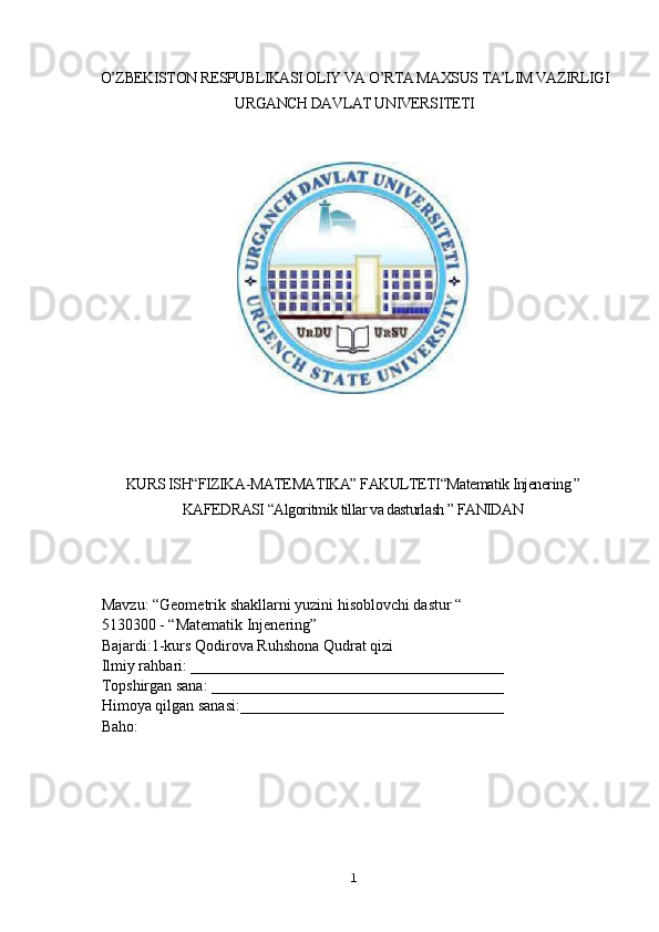 O’ZBEKISTON RESPUBLIKASI OLIY VA O’RTA MAXSUS TA’LIM VAZIRLIGI
URGANCH DAVLAT UNIVERSITETI
KURS ISH“FIZIKA-MATEMATIKA” FAKULTETI“Matematik Injenering ”
KAFEDRASI “Algoritmik tillar va dasturlash ” FANIDAN
 Mavzu:  “Geometrik shakllarni yuzini hisoblovchi dastur “ 
 5130300 - “Matematik Injenering”
 Bajardi:1-kurs Qodirova Ruhshona Qudrat qizi
 Ilmiy rahbari:  _________________________________________
 Topshirgan sana:  ______________________________________     
 Himoya qilgan sanasi: ___________________________________
 Baho:
                                        
1 