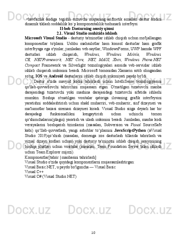   •havfsizlik   kodiga   tegishli   suzuvchi   nuqtaning   arifmetik   amallari   dastur   kodini
dinamik tiklash soddalilik ko`p komponentalilik tushunarli interfeysi  
                                  II-bob Dasturning asosiy qismi     
                               2.1. Visual Studio muhitida ishlash
Microsoft Visual Studio   - dasturiy ta'minotlar ishlab chiqish uchun mo'ljallangan
komponentlar   to'plami.   Ushbu   mahsulotlar   ham   konsol   dasturlar   ham   grafik
interfeysga ega o'yinlar, jumladan veb-saytlar, WindowsForms, UWP hamda WPF
dasturlari   ishlab   chiqarish,   Windows,   Windows   Mobile,   Windows
CE,   .NETFramework,   .NET   Core,   .NET,   MAUI,   Xbox,   Windows   Phone.NET
Compact   Framework   va   Silverlight   texnologiyalari   asosida   veb-servislar   ishlab
ishlab   chiqarish   imkonini   beradi.   Microsoft   tomonidan   Xamarin  sotib   olingandan
so'ng,  IOS  va  Android  dasturlarini ishlab chiqish imkoniyati paydo bo'ldi.
        Dastur   o'zida   mavjud   kodni   tahrirlash   uchun   IntelliSense   texnologiyasini
qo'llab-quvvatlovchi   tahrirchini   mujassam   etgan.   O'rnatilgan   tuzatuvchi   manba
darajasidagi   tuzatuvchi   yoki   mashina   darajasidagi   tuzatuvchi   sifatida   ishlashi
mumkin.   Boshqa   o'rnatilgan   vositalar   qatoriga   ilovaning   grafik   interfeysini
yaratishni   soddalashtirish   uchun   shakl   muharriri,   veb-muharrir,   sinf   dizayneri   va
ma'lumotlar   bazasi   sxemasi   dizayneri   kiradi.   Visual   Studio   sizga   deyarli   har   bir
darajadagi   funksionallikni   kengaytirish   uchun   uchinchi   tomon
qo'shimchalarini(plagin) yaratish va ulash imkonini beradi. Jumladan, manba kodi
versiyalarini   boshqarish   tizimlarini   (masalan,   Subversion   va   Visual   SourceSafe
kabi)   qo llab-quvvatlash,   yangi   asboblar   to plamini  	
ʻ ʻ JavaScriptPython   (вVisual
Studio   2019) qo shish   (masalan,   domenga   xos   dasturlash   tillarida   tahrirlash   va	
ʻ
vizual   dizayn   kodlari   uchun)   yoki   dasturiy   ta'minotni   ishlab   chiqish   jarayonining
boshqa   jihatlari   uchun   vositalar   (masalan,   Team   Foundation   Server   bilan   ishlash
uchun Team Explorer mijozi).
Komponentlar [tahrir | manbasini tahrirlash]
Visual Studio o'zida quyidagi komponentlarni mujassamlashtirgan:
Visual Basic.NET, u paydo bo'lguncha — Visual Basic
Visual C++
Visual C# (Visual Studio.NET)
10 
