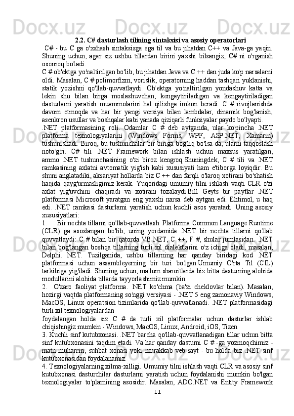                    2.2. C# dasturlash tilining sintaksisi va asosiy operatorlari
  C#   -   bu   C   ga   o'xshash   sintaksisga   ega   til   va   bu   jihatdan   C++   va   Java-ga   yaqin.
Shuning   uchun,   agar   siz   ushbu   tillardan   birini   yaxshi   bilsangiz,   C#   ni   o'rganish
osonroq bo'ladi.
C # ob'ektga yo'naltirilgan bo'lib, bu jihatdan Java va C ++ dan juda ko'p narsalarni
oldi. Masalan, C # polimorfizm, vorislik, operatorning haddan tashqari yuklanishi,
statik   yozishni   qo'llab-quvvatlaydi.   Ob'ektga   yo'naltirilgan   yondashuv   katta   va
lekin   shu   bilan   birga   moslashuvchan,   kengaytiriladigan   va   kengaytiriladigan
dasturlarni   yaratish   muammolarini   hal   qilishga   imkon   beradi.   C   #   rivojlanishda
davom   etmoqda   va   har   bir   yangi   versiya   bilan   lambdalar,   dinamik   bog'lanish,
asenkron usullar va boshqalar kabi yanada qiziqarli funksiyalar paydo bo'lyapti.
.NET   platformasining   roli.   Odamlar   C   #   deb   aytganda,   ular   ko'pincha   .NET
platforma   texnologiyalarini   (Windows   Forms,   WPF,   ASP.NET,   Xamarin)
tushunishadi. Biroq, bu tushunchalar bir-biriga bog'liq bo'lsa-da, ularni taqqoslash
noto'g'ri.   C#   tili   .NET   Framework   bilan   ishlash   uchun   maxsus   yaratilgan,
ammo   .NET   tushunchasining   o'zi   biroz   kengroq.Shuningdek,   C   #   tili   va   .NET
ramkasining   axlatni   avtomatik   yig'ish   kabi   xususiyati   ham   e'tiborga   loyiqdir.   Bu
shuni anglatadiki, aksariyat hollarda biz C ++ dan farqli o'laroq xotirani bo'shatish
haqida   qayg'urmasligimiz   kerak.   Yuqoridagi   umumiy  tilni   ishlash   vaqti   CLR   o'zi
axlat   yig'uvchini   chaqiradi   va   xotirani   tozalaydi.Bill   Geyts   bir   paytlar   .NET
platformasi   Microsoft   yaratgan   eng   yaxshi   narsa   deb   aytgan   edi.   Ehtimol,   u   haq
edi.   .NET   ramkasi   dasturlarni   yaratish   uchun   kuchli   asos   yaratadi.   Uning   asosiy
xususiyatlari:
1.     Bir nechta tillarni qo'llab-quvvatlash. Platforma Common Language Runtime
(CLR)   ga   asoslangan   bo'lib,   uning   yordamida   .NET   bir   nechta   tillarni   qo'llab
quvvatlaydi:   C  #  bilan  bir   qatorda   VB.NET,  C   ++,  F  #,  shular  jumlasidan.   .NET
bilan   bog'langan   boshqa   tillarning   turli   xil   dialektlarini   o'z   ichiga   oladi,   masalan,
Delphi.   NET.   Tuzilganida,   ushbu   tillarning   har   qanday   biridagi   kod   .NET
platformasi   uchun   assambleyerning   bir   turi   bo'lgan.Umumiy   O'rta   Til   (CIL)
tarkibiga yig'iladi. Shuning uchun, ma'lum sharoitlarda biz bitta dasturning alohida
modullarini alohida tillarda tayyorlashimiz mumkin.
2.     O'zaro   faoliyat   platforma.   .NET   ko'chma   (ba'zi   cheklovlar   bilan).   Masalan,
hozirgi vaqtda platformaning so'nggi versiyasi - .NET 5 eng zamonaviy Windows,
MacOS,   Linux   operatsion   tizimlarida   qo'llab-quvvatlanadi.   .NET   platformasidagi
turli xil texnologiyalardan 
foydalangan   holda   siz   C   #   da   turli   xil   platformalar   uchun   dasturlar   ishlab
chiqishingiz mumkin - Windows, MacOS, Linux, Android, iOS, Tizen.
3. Kuchli sinf kutubxonasi. .NET barcha qo'llab-quvvatlanadigan tillar uchun bitta
sinf kutubxonasini taqdim etadi. Va har qanday dasturni C # -ga yozmoqchimiz -
matn   muharriri,   suhbat   xonasi   yoki   murakkab   veb-sayt   -   bu   holda   biz   .NET   sinf
kutubxonasidan foydalanamiz.
4. Texnologiyalarning xilma-xilligi. Umumiy tilni ishlash vaqti CLR va asosiy sinf
kutubxonasi   dasturchilar   dasturlarni   yaratish   uchun   foydalanishi   mumkin   bo'lgan
texnologiyalar   to'plamining   asosidir.   Masalan,   ADO.NET   va   Entity   Framework
11 