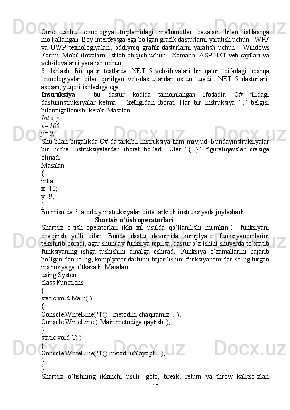 Core   ushbu   texnologiya   to'plamidagi   ma'lumotlar   bazalari   bilan   ishlashga
mo'ljallangan. Boy interfeysga ega bo'lgan grafik dasturlarni yaratish uchun - WPF
va   UWP   texnologiyalari,   oddiyroq   grafik   dasturlarni   yaratish   uchun   -   Windows
Forms. Mobil ilovalarni ishlab chiqish uchun - Xamarin. ASP.NET veb-saytlari va
veb-ilovalarni yaratish uchun.
5.   Ishlash.   Bir   qator   testlarda   .NET   5   veb-ilovalari   bir   qator   toifadagi   boshqa
texnologiyalar   bilan   qurilgan   veb-dasturlardan   ustun   turadi.   .NET   5   dasturlari,
asosan, yuqori ishlashga ega.
Instruksiya   –   bu   dastur   kodida   tamomlangan   ifodadir.   C#   tilidagi
dasturinstruksiyalar   ketma   –   ketligidan   iborat.   Har   bir   instruksiya   “;”   belgisi
bilantugallanishi kerak. Masalan: 
Int x, y;
x=100;
y=0;
Shu bilan birgalikda C# da tarkibli instruksiya ham mavjud. Bundayinstruksiyalar
bir   necha   instruksiyalardan   iborat   bo’ladi.   Ular   “{   }”   figuraliqavslar   orasiga
olinadi. 
Masalan :
{
int a;
x=10;
y=9;
}
Bu misolda 3 ta oddiy instruksiyalar birta tarkibli instruksiyada joylashadi.
                               Shartsiz o’tish operatorlari
Shartsiz   o’tish   operatorlari   ikki   xil   usulda   qo’llanilishi   mumkin.1   –funksiyani
chaqirish   yo’li   bilan.   Bunda   dastur   davomida   komplyator   funksiyanomlarini
tekshirib boradi, agar shunday funksiya topilsa, dastur o’z ishini shuyerda to’xtatib
funksiyaning   ishga   tushishini   amalga   oshiradi.   Funksiya   o’zamallarini   bajarib
bo’lganidan so’ng, komplyator dasturni bajarilishini funksiyanomidan so’ng turgan
instrusiyaga o’tkazadi. Masalan: 
using System;
class Functions
{
static void Main( )
{
Console.WriteLine("T() - metodini chaqiramiz...");
Console.WriteLine ("Main metodiga qaytish");
}
static void T( )
{
Console.WriteLine("T() metodi ishlayapti!");
}
}
Shartsiz   o’tishning   ikkinchi   usuli:   goto,   break,   return   va   throw   kalitso’zlari
12 