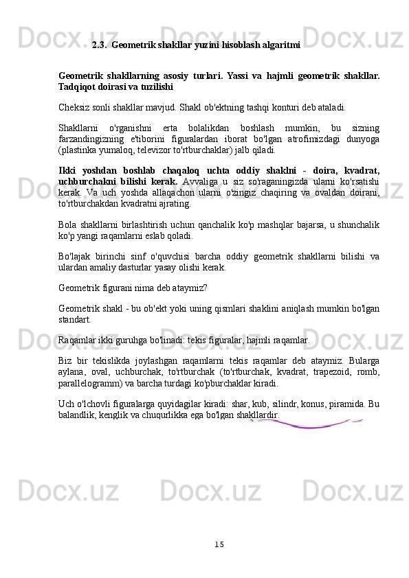               2.3.  Geometrik shakllar yuzini hisoblash algaritmi
Geometrik   shakllarning   asosiy   turlari.   Yassi   va   hajmli   geometrik   shakllar.
Tadqiqot doirasi va tuzilishi
Cheksiz sonli shakllar mavjud. Shakl ob'ektning tashqi konturi deb ataladi.
Shakllarni   o'rganishni   erta   bolalikdan   boshlash   mumkin,   bu   sizning
farzandingizning   e'tiborini   figuralardan   iborat   bo'lgan   atrofimizdagi   dunyoga
(plastinka yumaloq, televizor to'rtburchaklar) jalb qiladi.
Ikki   yoshdan   boshlab   chaqaloq   uchta   oddiy   shaklni   -   doira,   kvadrat,
uchburchakni   bilishi   kerak.   Avvaliga   u   siz   so'raganingizda   ularni   ko'rsatishi
kerak.   Va   uch   yoshda   allaqachon   ularni   o'zingiz   chaqiring   va   ovaldan   doirani,
to'rtburchakdan kvadratni ajrating.
Bola  shakllarni  birlashtirish  uchun  qanchalik ko'p  mashqlar   bajarsa,  u shunchalik
ko'p yangi raqamlarni eslab qoladi.
Bo'lajak   birinchi   sinf   o'quvchisi   barcha   oddiy   geometrik   shakllarni   bilishi   va
ulardan amaliy dasturlar yasay olishi kerak.
Geometrik figurani nima deb ataymiz?
Geometrik shakl - bu ob'ekt yoki uning qismlari shaklini aniqlash mumkin bo'lgan
standart.
Raqamlar ikki guruhga bo'linadi: tekis figuralar, hajmli raqamlar.
Biz   bir   tekislikda   joylashgan   raqamlarni   tekis   raqamlar   deb   ataymiz.   Bularga
aylana,   oval,   uchburchak,   to'rtburchak   (to'rtburchak,   kvadrat,   trapezoid,   romb,
parallelogramm) va barcha turdagi ko'pburchaklar kiradi.
Uch o'lchovli figuralarga quyidagilar kiradi: shar, kub, silindr, konus, piramida. Bu
balandlik, kenglik va chuqurlikka ega bo'lgan shakllardir.
15 