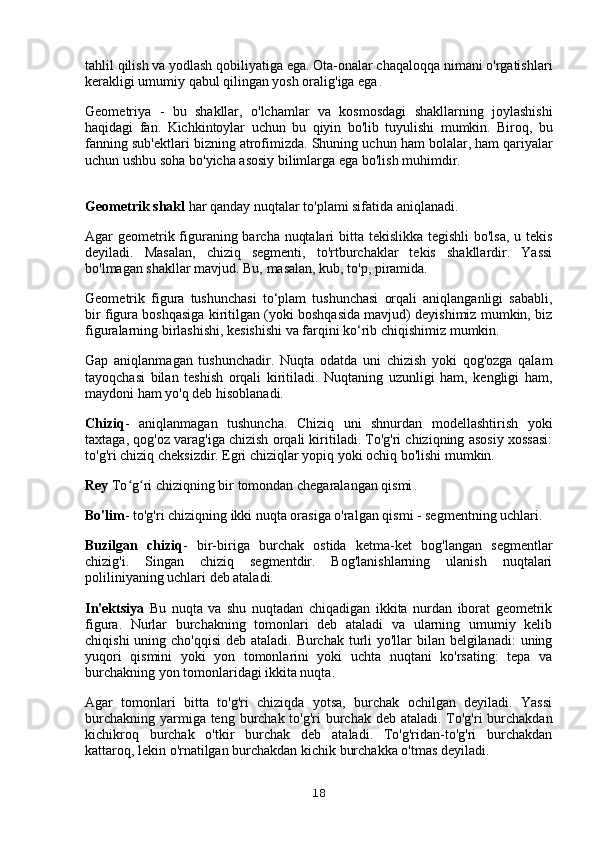 tahlil qilish va yodlash qobiliyatiga ega. Ota-onalar chaqaloqqa nimani o'rgatishlari
kerakligi umumiy qabul qilingan yosh oralig'iga ega .
Geometriya   -   bu   shakllar ,   o ' lchamlar   va   kosmosdagi   shakllarning   joylashishi
haqidagi   fan .   Kichkintoylar   uchun   bu   qiyin   bo ' lib   tuyulishi   mumkin .   Biroq ,   bu
fanning   sub ' ektlari   bizning   atrofimizda .  Shuning   uchun   ham   bolalar ,  ham   qariyalar
uchun   ushbu   soha   bo ' yicha   asosiy   bilimlarga   ega   bo ' lish   muhimdir .
Geometrik shakl  har qanday nuqtalar to'plami sifatida aniqlanadi.
Agar geometrik figuraning barcha nuqtalari  bitta tekislikka tegishli bo'lsa, u tekis
deyiladi.   Masalan,   chiziq   segmenti,   to'rtburchaklar   tekis   shakllardir.   Yassi
bo'lmagan shakllar mavjud. Bu, masalan, kub, to'p, piramida.
Geometrik   figura   tushunchasi   to‘plam   tushunchasi   orqali   aniqlanganligi   sababli,
bir figura boshqasiga kiritilgan (yoki boshqasida mavjud) deyishimiz mumkin, biz
figuralarning birlashishi, kesishishi va farqini ko‘rib chiqishimiz mumkin.
Gap   aniqlanmagan   tushunchadir.   Nuqta   odatda   uni   chizish   yoki   qog'ozga   qalam
tayoqchasi   bilan   teshish   orqali   kiritiladi.   Nuqtaning   uzunligi   ham,   kengligi   ham,
maydoni ham yo'q deb hisoblanadi.
Chiziq -   aniqlanmagan   tushuncha.   Chiziq   uni   shnurdan   modellashtirish   yoki
taxtaga, qog'oz varag'iga chizish orqali kiritiladi. To'g'ri chiziqning asosiy xossasi:
to'g'ri chiziq cheksizdir. Egri chiziqlar yopiq yoki ochiq bo'lishi mumkin.
Rey  To g ri chiziqning bir tomondan chegaralangan qismiʻ ʻ .
Bo'lim - to'g'ri chiziqning ikki nuqta orasiga o'ralgan qismi - segmentning uchlari.
Buzilgan   chiziq -   bir-biriga   burchak   ostida   ketma-ket   bog'langan   segmentlar
chizig'i.   Singan   chiziq   segmentdir.   Bog'lanishlarning   ulanish   nuqtalari
poliliniyaning uchlari deb ataladi.
In'ektsiya   Bu   nuqta   va   shu   nuqtadan   chiqadigan   ikkita   nurdan   iborat   geometrik
figura.   Nurlar   burchakning   tomonlari   deb   ataladi   va   ularning   umumiy   kelib
chiqishi  uning cho'qqisi  deb ataladi. Burchak turli yo'llar  bilan belgilanadi:  uning
yuqori   qismini   yoki   yon   tomonlarini   yoki   uchta   nuqtani   ko'rsating:   tepa   va
burchakning yon tomonlaridagi ikkita nuqta.
Agar   tomonlari   bitta   to'g'ri   chiziqda   yotsa,   burchak   ochilgan   deyiladi.   Yassi
burchakning yarmiga teng burchak to'g'ri  burchak deb ataladi. To'g'ri  burchakdan
kichikroq   burchak   o'tkir   burchak   deb   ataladi.   To'g'ridan-to'g'ri   burchakdan
kattaroq, lekin o'rnatilgan burchakdan kichik burchakka o'tmas deyiladi.
18 