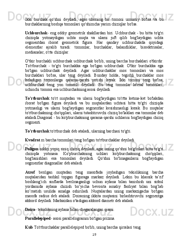 Ikki   burchak   qo'shni   deyiladi,   agar   ularning   bir   tomoni   umumiy   bo'lsa   va   bu
burchaklarning boshqa tomonlari qo'shimcha yarim chiziqlar bo'lsa.
Uchburchak - eng oddiy geometrik shakllardan biri. Uchburchak - bu bitta to'g'ri
chiziqda   yotmaydigan   uchta   nuqta   va   ularni   juft   qilib   bog'laydigan   uchta
segmentdan   iborat   geometrik   figura.   Har   qanday   uchburchakda   quyidagi
elementlar   ajralib   turadi:   tomonlar,   burchaklar,   balandliklar,   bissektrisalar,
medianalar, o'rta chiziqlar.
O'tkir burchakli uchburchak uchburchak bo'lib, uning barcha burchaklari o'tkirdir.
To'rtburchak   -   to'g'ri   burchakka   ega   bo'lgan   uchburchak.   O'tkir   burchakka   ega
bo'lgan   uchburchak   deyiladi.   Agar   uchburchaklar   mos   tomonlari   va   mos
burchaklari   bo'lsa,   ular   teng   deyiladi.   Bunday   holda,   tegishli   burchaklar   mos
keladigan   tomonlarga   qarama-qarshi   yotishi   kerak.   Ikki   tomoni   teng   bo'lsa,
uchburchak   teng   yon   tomonli   deyiladi.   Bu   teng   tomonlar   lateral   tomonlari,
uchinchi tomoni esa uchburchakning asosi deyiladi.
To'rtburchak   to'rt   nuqtadan   va   ularni   bog'laydigan   to'rtta   ketma-ket   bo'lakdan
iborat   bo'lgan   figura   deyiladi   va   bu   nuqtalardan   uchtasi   bitta   to'g'ri   chiziqda
yotmasligi   va   ularni   bog'laydigan   segmentlar   kesishmasligi   kerak.   Bu   nuqtalar
to'rtburchakning cho'qqilari, ularni tutashtiruvchi chiziq bo'laklari esa tomonlar deb
ataladi.Diagonal - bu ko'pburchakning qarama-qarshi uchlarini bog'laydigan chiziq
segmenti.
To'rtburchak  to'rtburchak deb ataladi, ularning barchasi to'g'ri.
Kvadrat  m barcha tomonlari teng bo'lgan to'rtburchaklar deyiladi.
Poligon  oddiy yopiq siniq chiziq deyiladi, agar uning qo'shni bo'g'inlari bitta to'g'ri
chiziqda   yotmasa.   Ko'pburchakning   uchlari   ko'pburchakning   cho'qqilari,
bog'lanishlari   esa   tomonlari   deyiladi.   Qo'shni   bo'lmaganlarni   bog'laydigan
segmentlar diagonallar deb ataladi.
Atrof   berilgan   nuqtadan   teng   masofada   joylashgan   tekislikning   barcha
nuqtalaridan   tashkil   topgan   figuraga   markaz   deyiladi.   Lekin   bu   klassik   ta’rif
boshlang’ich   sinflarda   berilmaganligi   uchun   aylana   bilan   tanishish   uni   sirkul
yordamida   aylana   chizish   bo’yicha   bevosita   amaliy   faoliyat   bilan   bog’lab
ko’rsatish   usulida   amalga   oshiriladi.   Nuqtalardan   uning   markazigacha   bo'lgan
masofa   radius   deb   ataladi.   Doiraning   ikkita   nuqtasini   birlashtiruvchi   segmentga
akkord deyiladi. Markazdan o'tadigan akkord diametr deb ataladi.
Doira - tekislikning aylana bilan chegaralangan qismi.
Parallelepiped - asosi parallelogramm bo'lgan prizma.
Kub  To'rtburchaklar parallelepiped bo'lib, uning barcha qirralari teng.
19 