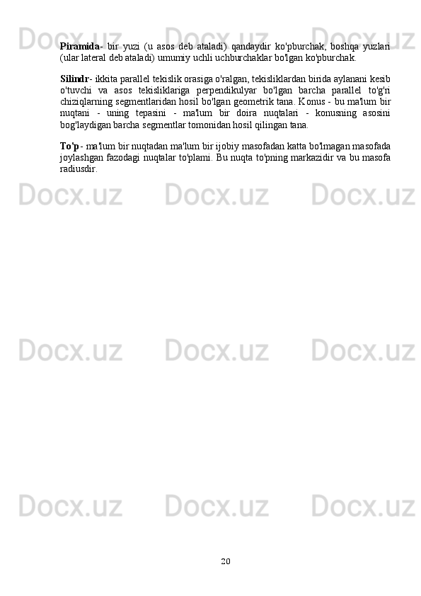 Piramida -   bir   yuzi   (u   asos   deb   ataladi)   qandaydir   ko'pburchak,   boshqa   yuzlari
(ular lateral deb ataladi) umumiy uchli uchburchaklar bo'lgan ko'pburchak.
Silindr - ikkita parallel tekislik orasiga o'ralgan, tekisliklardan birida aylanani kesib
o'tuvchi   va   asos   tekisliklariga   perpendikulyar   bo'lgan   barcha   parallel   to'g'ri
chiziqlarning segmentlaridan hosil bo'lgan geometrik tana. Konus - bu ma'lum bir
nuqtani   -   uning   tepasini   -   ma'lum   bir   doira   nuqtalari   -   konusning   asosini
bog'laydigan barcha segmentlar tomonidan hosil qilingan tana.
To'p - ma'lum bir nuqtadan ma'lum bir ijobiy masofadan katta bo'lmagan masofada
joylashgan fazodagi nuqtalar to'plami. Bu nuqta to'pning markazidir va bu masofa
radiusdir.
 
20 