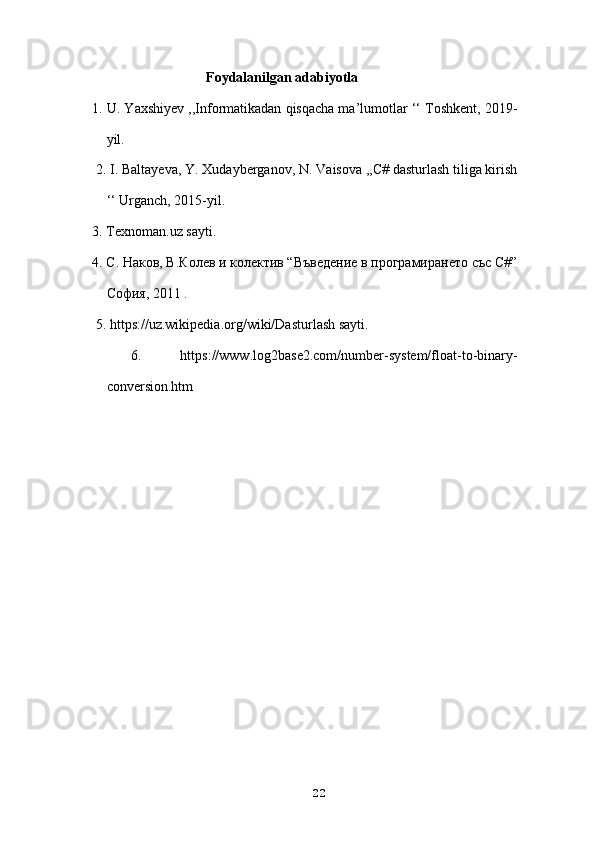 Foydalanilgan adabiyotla
1. U. Yaxshiyev ,,Informatikadan qisqacha ma’lumotlar ‘‘ Toshkent, 2019-
yil.
 2. I. Baltayeva, Y. Xudayberganov, N. Vaisova ,,C# dasturlash tiliga kirish
‘‘ Urganch, 2015-yil. 
3. Texnoman.uz sayti. 
4. C. Наков, В.Колев и колектив “Въведение в програмирането със C#”
София, 2011 .
  5. https://uz.wikipedia.org/wiki/Dasturlash sayti.
  6.   https://www.log2base2.com/number-system/float-to-binary-
conversion.htm
22 