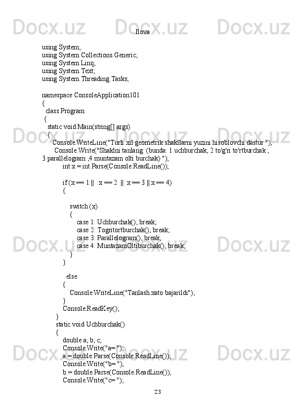                                                       Ilova
using System;
using System.Collections.Generic;
using System.Linq;
using System.Text;
using System.Threading.Tasks;
namespace ConsoleApplication101
{
  class Program
 {
   static void Main(string[] args)
   {
      Console.WriteLine("Turli xil geometrik shakllarni yuzini hisoblovchi dastur ");
       Console.Write("Shaklni tanlang: (bunda: 1 uchburchak, 2 to'g'ri to'rtburchak ,  
3 parallelogram ,4 muntazam olti burchak) ");
            int x = int.Parse(Console.ReadLine());
            if (x == 1 ||   x == 2  ||  x == 3 || x == 4)
            {
                switch (x)
                {
                    case 1: Uchburchak(); break;
                    case 2: Togritortburchak(); break;
                    case 3: Parallelogram(); break;
                    case 4: MuntazamOltiburchak(); break;
                }
            }
          
              else
            {
                Console.WriteLine("Tanlash xato bajarildi");
            }
            Console.ReadKey();
        }
        static void Uchburchak()
        {
            double a, b, c;
            Console.Write("a= ");
            a = double.Parse(Console.ReadLine());
            Console.Write("b= ");
            b = double.Parse(Console.ReadLine());
            Console.Write("c= ");
23 
