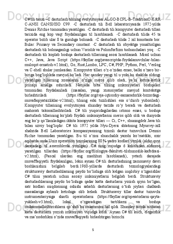 С # tili tarixi –C dasturlash tilining evolyutsiyasi:ALGO-BCPL-B-TraditionC-K&R
C-ANSI   CANSI/ISO   C99.   -C   dasturlash   tili   Bell   labaratoriyasida   1972-yilda
Dennis Ritchie tomonidan yaratilgan. -C dasturlash tili kompyuter dasturlash tillari
tarixida   eng   kop   vaqt   foydalanilgan   til   hisoblanadi.   -C   dasturlash   tilida   45   ta
operator bolib ular 8 ta guruhga bolinadi. -C dasturlash tilida 2 xil konstanta bor.
Bular:   Primary   va   Secondary   constant.   -C   dasturlash   tili   obyektga   yonaltirilgan
dasturlash tili bolmaganligi uchun Vorislik va Polimforfizm tushunchalari yoq . -C
dasturlash tili koplab boshqa dasturlash tillarining asosi  hisoblanadi. Misol uchun
C++,   Java,   Java   Script   (https://fayllar.org/javascriptda-foydalanuvchilar-bilan-
muloqot-ornatish-v2.html), Go, Rust,Limbo, LPC, C#, PHP, Python, Perl, Verilog
va C-shell shular jumlasidan. Kompyuter tillari o z-o zidan emas, balki o zaro bir-ʻ ʻ ʻ
biriga bog liqlikda mavjud bo ladi. Har qanday yangi til u yoki bu shaklda oldingi	
ʻ ʻ
yaratilgan   tillarning   xossalarini   o ziga   meros   qilib   oladi,   ya ni   ketma-ketlik	
ʻ ʼ
prinsipi   amalga   oshiriladi.   Natijada   bitta   tilning   imkoniyatlari   boshqalari
tomonidan   foydalaniladi   (masalan,   yangi   xususiyatlar   mavjud   kontekstga
birlashtiriladi   (https://fayllar.org/reja-iqtisodiy-samaradorlik-bozordagi-
muvafaqiyatsizliklar-v2.html),   tilning   eski   tuzilishlari   esa   o chirib   yuboriladi).	
ʻ
Kompyuter   tillarining   evolyutsiyasi   shunday   tarzda   ro y   beradi   va   dasturlash	
ʻ
mahorati   takomillashtiriladi.   C#   tili   yuqoridagilardan   istisno   emas,   u   boshqa
dasturlash tillarining ko plab foydali imkoniyatlarini  meros qilib oldi va dunyoda	
ʻ
eng ko p qo llaniladigan ikkita kompyuter tillari — Ci, C++, shuningdek Java tili	
ʻ ʻ
bilan   uzviy   bog liqdir.   C#   tili   1972   yilda   Nyu-Djersi   shtatining   Myurrey-xill	
ʻ
shahrida   Bell   Laboratories   kompaniyasining   tizimli   dastur   tuzuvchisi   Dennis
Richie   tomonidan   yaratilgan.   Bu   til   o zini   shunchalik   yaxshi   ko rsatdiki,   oxir	
ʻ ʻ
oqibatda unda Unix operatsion tizimlarining 90 % yadro kodlari yozildi (oldin quyi
darajadagi   til   assemblerda   yozilgan).   C#   ning   vujudga   6   kelishidan   oldinroq
yaratilgan   tillardan   (https://fayllar.org/filologiya-fakulteti-tilshunoslik-kafedrasi-
v2.html),   (Pascal   ulardan   eng   mashhuri   hisoblanadi),   yetarli   darajada
muvaffaqiyatli   foydalanilgan,  lekin aynan  C#  tili  dasturlashning  zamonaviy  davri
boshlanishini   belgilab   berdi.1960-yillarda   dasturlash   texnologiyalaridagi
strukturaviy   dasturlashlarning   paydo   bo lishiga   olib   kelgan   inqilobiy   o zgarishlar
ʻ ʻ
C#   tilini   yaratish   uchun   asosiy   imkoniyatlarni   belgilab   berdi.   Strukturaviy
dasturlashlarning   paydo   bo lishiga   qadar   katta   dasturlarni   yozish   qiyin   bo lgan,	
ʻ ʻ
satr   kodlari   miqdorining   oshishi   sababli   dasturlarning   o tish   joylari   chalkash	
ʻ
massalariga   aylanib   ketishiga   olib   keladi.   Strukturaviy   tillar   dastur   tuzuvchi
instrumentariysiga   shartli   operatorlarni   (https://fayllar.org/operatorlarni-qayta-
yuklash-v3.html),   lokal   o zgaradigan   tartiblarni   va   boshqa	
ʻ
mukammallashtirishlarni qo shib bu muammoni hal qildi. Shunday tarzda nisbatan	
ʻ
katta   dasturlarni   yozish   imkoniyati   vujudga   keldi.   Aynan   C#   tili   kuch,   elegantlik
va ma nodorlikni o zida muvaffaqiyatli birlashtirgan birinchi	
ʼ ʻ
5 