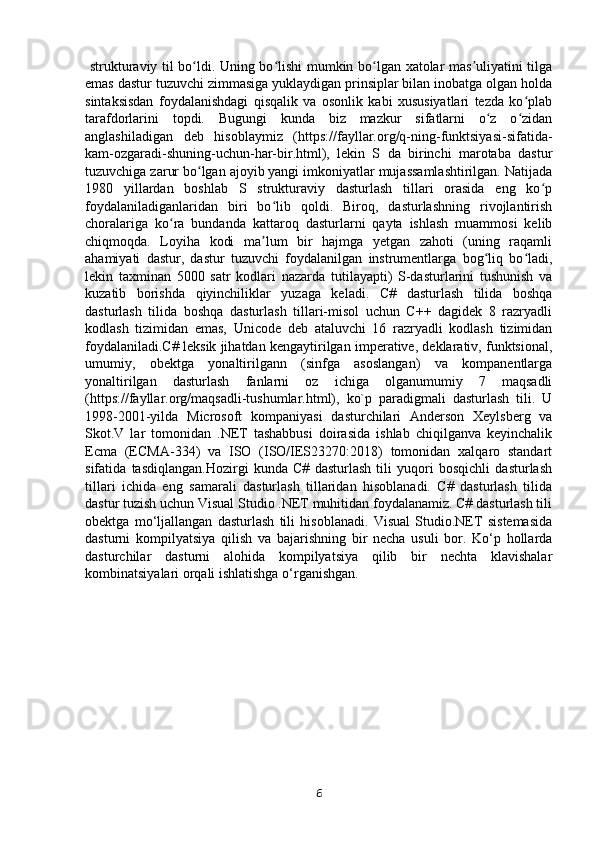   strukturaviy til bo ldi. Uning bo lishi mumkin bo lgan xatolar mas uliyatini tilgaʻ ʻ ʻ ʼ
emas dastur tuzuvchi zimmasiga yuklaydigan prinsiplar bilan inobatga olgan holda
sintaksisdan   foydalanishdagi   qisqalik   va   osonlik   kabi   xususiyatlari   tezda   ko plab	
ʻ
tarafdorlarini   topdi.   Bugungi   kunda   biz   mazkur   sifatlarni   o z   o zidan	
ʻ ʻ
anglashiladigan   deb   hisoblaymiz   (https://fayllar.org/q-ning-funktsiyasi-sifatida-
kam-ozgaradi-shuning-uchun-har-bir.html),   lekin   S   da   birinchi   marotaba   dastur
tuzuvchiga zarur bo lgan ajoyib yangi imkoniyatlar mujassamlashtirilgan. Natijada	
ʻ
1980   yillardan   boshlab   S   strukturaviy   dasturlash   tillari   orasida   eng   ko p	
ʻ
foydalaniladiganlaridan   biri   bo lib   qoldi.   Biroq,   dasturlashning   rivojlantirish	
ʻ
choralariga   ko ra   bundanda   kattaroq   dasturlarni   qayta   ishlash   muammosi   kelib	
ʻ
chiqmoqda.   Loyiha   kodi   ma lum   bir   hajmga   yetgan   zahoti   (uning   raqamli	
ʼ
ahamiyati   dastur,   dastur   tuzuvchi   foydalanilgan   instrumentlarga   bog liq   bo ladi,	
ʻ ʻ
lekin   taxminan   5000   satr   kodlari   nazarda   tutilayapti)   S-dasturlarini   tushunish   va
kuzatib   borishda   qiyinchiliklar   yuzaga   keladi.   C#   dasturlash   tilida   boshqa
dasturlash   tilida   boshqa   dasturlash   tillari-misol   uchun   C++   dagidek   8   razryadli
kodlash   tizimidan   emas,   Unicode   deb   ataluvchi   16   razryadli   kodlash   tizimidan
foydalaniladi.C# leksik jihatdan kengaytirilgan imperative, deklarativ, funktsional,
umumiy,   obektga   yonaltirilgann   (sinfga   asoslangan)   va   kompanentlarga
yonaltirilgan   dasturlash   fanlarni   oz   ichiga   olganumumiy   7   maqsadli
(https://fayllar.org/maqsadli-tushumlar.html),   ko`p   paradigmali   dasturlash   tili.   U
1998-2001-yilda   Microsoft   kompaniyasi   dasturchilari   Anderson   Xeylsberg   va
Skot.V   lar   tomonidan   .NET   tashabbusi   doirasida   ishlab   chiqilganva   keyinchalik
Ecma   (ECMA-334)   va   ISO   (ISO/IES23270:2018)   tomonidan   xalqaro   standart
sifatida   tasdiqlangan.Hozirgi   kunda   C#   dasturlash   tili   yuqori   bosqichli   dasturlash
tillari   ichida   eng   samarali   dasturlash   tillaridan   hisoblanadi.   C#   dasturlash   tilida
dastur tuzish uchun Visual Studio .NET muhitidan foydalanamiz. C# dasturlash tili
obektga   mo‘ljallangan   dasturlash   tili   hisoblanadi.   Visual   Studio.NET   sistemasida
dasturni   kompilyatsiya   qilish   va   bajarishning   bir   necha   usuli   bor.   Ko‘p   hollarda
dasturchilar   dasturni   alohida   kompilyatsiya   qilib   bir   nechta   klavishalar
kombinatsiyalari orqali ishlatishga o‘rganishgan.
                       
6 