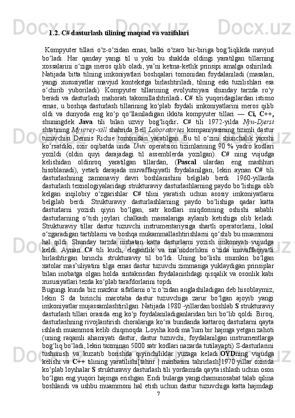      1.2. C# dasturlash tilining maqsad va vazifalari 
  Kompyuter   tillari   o z-o zidan   emas,   balki   o zaro   bir-biriga   bog liqlikda   mavjudʻ ʻ ʻ ʻ
bo ladi.   Har   qanday   yangi   til   u   yoki   bu   shaklda   oldingi   yaratilgan   tillarning	
ʻ
xossalarini o ziga meros qilib oladi, ya ni ketma-ketlik prinsipi amalga oshiriladi.	
ʻ ʼ
Natijada   bitta   tilning   imkoniyatlari   boshqalari   tomonidan   foydalaniladi   (masalan,
yangi   xususiyatlar   mavjud   kontekstga   birlashtiriladi,   tilning   eski   tuzilishlari   esa
o chirib   yuboriladi).   Kompyuter   tillarining   evolyutsiyasi   shunday   tarzda   ro y	
ʻ ʻ
beradi   va   dasturlash   mahorati   takomillashtiriladi .   C#   tili   yuqoridagilardan   istisno
emas,   u   boshqa   dasturlash   tillarining   ko plab   foydali   imkoniyatlarini   meros   qilib	
ʻ
oldi   va   dunyoda   eng   ko p   qo llaniladigan   ikkita   kompyuter   tillari   —  	
ʻ ʻ Ci,   C++ ,
shuningdek   Java   tili   bilan   uzviy   bog liqdir	
ʻ .   C#   tili   1972-yilda   Nyu-Djersi
shtatining   Myurrey-xill   shahrida Bell   Laboratories   kompaniyasining tizimli dastur
tuzuvchisi   Dennis   Richie   tomonidan   yaratilgan.   Bu   til   o zini   shunchalik   yaxshi	
ʻ
ko rsatdiki,   oxir   oqibatda   unda  	
ʻ Unix   operatsion   tizimlarining   90  %   yadro   kodlari
yozildi   (oldin   quyi   darajadagi   til   assemblerda   yozilgan).   C#   ning   vujudga
kelishidan   oldinroq   yaratilgan   tillardan,   ( Pascal   ulardan   eng   mashhuri
hisoblanadi),   yetarli   darajada   muvaffaqiyatli   foydalanilgan,   lekin   aynan   C#   tili
dasturlashning   zamonaviy   davri   boshlanishini   belgilab   berdi.   1960-yillarda
dasturlash texnologiyalaridagi strukturaviy dasturlashlarning paydo bo lishiga olib	
ʻ
kelgan   inqilobiy   o zgarishlar  	
ʻ C#   tilini   yaratish   uchun   asosiy   imkoniyatlarni
belgilab   berdi.   Strukturaviy   dasturlashlarning   paydo   bo lishiga   qadar   katta	
ʻ
dasturlarni   yozish   qiyin   bo lgan,   satr   kodlari   miqdorining   oshishi   sababli	
ʻ
dasturlarning   o tish   joylari   chalkash   massalariga   aylanib   ketishiga   olib   keladi.	
ʻ
Strukturaviy   tillar   dastur   tuzuvchi   instrumentariysiga   shartli   operatorlarni,   lokal
o zgaradigan tartiblarni va boshqa mukammallashtirishlarni qo shib bu muammoni	
ʻ ʻ
hal   qildi.   Shunday   tarzda   nisbatan   katta   dasturlarni   yozish   imkoniyati   vujudga
keldi.   Aynan   C#   tili   kuch,   elegantlik   va   ma nodorlikni   o zida   muvaffaqiyatli	
ʼ ʻ
birlashtirgan   birinchi   strukturaviy   til   bo ldi.   Uning   bo lishi   mumkin   bo lgan	
ʻ ʻ ʻ
xatolar mas uliyatini tilga emas dastur tuzuvchi zimmasiga yuklaydigan prinsiplar	
ʼ
bilan   inobatga   olgan   holda   sintaksisdan   foydalanishdagi   qisqalik   va   osonlik   kabi
xususiyatlari tezda ko plab tarafdorlarini topdi.	
ʻ
Bugungi kunda biz mazkur sifatlarni o z o zidan anglashiladigan deb hisoblaymiz,	
ʻ ʻ
lekin   S   da   birinchi   marotaba   dastur   tuzuvchiga   zarur   bo lgan   ajoyib   yangi	
ʻ
imkoniyatlar mujassamlashtirilgan. Natijada 1980 -yillardan boshlab  S  strukturaviy
dasturlash tillari orasida eng ko p foydalaniladiganlaridan biri bo lib qoldi. Biroq,	
ʻ ʻ
dasturlashning rivojlantirish choralariga ko ra bundanda kattaroq dasturlarni qayta	
ʻ
ishlash muammosi kelib chiqmoqda. Loyiha kodi ma lum bir hajmga yetgan zahoti	
ʼ
(uning   raqamli   ahamiyati   dastur,   dastur   tuzuvchi,   foydalanilgan   instrumentlarga
bog liq bo ladi, lekin taxminan 5000 satr kodlari nazarda tutilayapti) S-dasturlarini	
ʻ ʻ
tushunish   va   kuzatib   borishda   qiyinchiliklar   yuzaga   keladi. OYD ning   vujudga
kelishi   va   C++   tilining  yaratilishi [tahrir  |  manbasini   tahrirlash]1970 yillar  oxirida
ko plab loyihalar 
ʻ S  strukturaviy dasturlash tili yordamida qayta ishlash uchun oson
bo lgan eng yuqori hajmga erishgan. Endi bularga yangichamunosabat talab qilina
ʻ
boshlandi  va  ushbu   muammoni   hal   etish  uchun   dastur   tuzuvchiga  katta  hajmdagi
7 