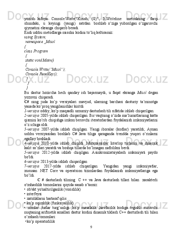 yozish   kifoya:   Console.Write("Kirish,   {0}",   I); Writeline     metodining     farqi
shundaki,     u     keyingi     (yangi)     satrdan     boshlab   o‘ziga   yuborilgan   o‘zgaruvchi
qiymatini ekranga chiqarib beradi. 
Endi ushbu metodlarga misolni kodini to‘liq keltiramiz:
using System;
 namespace _Misol 
{  
class Program
 { 
 static void Main()
 {            
 Console.Write(“Misol”); 
 Console.ReadKey();
  }
   }
  } 
Bu   dastur   hozircha   hech   qanday   ish   bajarmaydi,   u   faqat   ekranga   Misol   degan
yozuvni chiqaradi.
C#   ning   juda   ko’p   versiyalari   mavjud,   ularning   barchasi   dasturiy   ta’minotga
yanada ko’proq yangilanishlar kiritdi
1-versiya  oddiy, ko’p maqsadli umumiy dasturlash tili sifatida ishlab chiqarilgan. 
2-versiya  2005-yilda ishlab chiqarilgan. Bir vaqtning o’zida ma’lumotlarning katta
qismini ko’rib chiqishga imkon beruvchi iteratorlardan foydalanish imkoniyatlarini
o’z ichiga oldi.
3-versiya   2007-yilda   ishlab   chiqilgan.   Yangi   iboralar   (kodlar)   yaratildi;   Aynan
ushbu   versiyasidan   boshlab   C#   Java   tiliga   qaraganda   trendda   yuqori   o’rinlarni
egallay boshladi.
4-versiya   2010-yilda   ishlab   chiqildi.   Mutaxassislar   Interlop   turlarini   va   dinamik
kalit so’zlari yaratdi va boshqa tillarda bo’lmagan nafislikni berdi.
5-versiya   2012-yilda   ishlab   chiqilgan.   Asinkronizatsiyalash   imkoniyati   paydo
bo'ldi.
6-versiya  2013-yilda ishlab chiqarilgan
7-versiya   2017-yilda   ishlab   chiqarilgan.   Yangidan   yangi   imkoniyatlar,
xususan   .NET   Core   va   operatsion   tizimlardan   foydalanish   imkoniyatlariga   ega
bo’ldi.
                C   #   dasturlash   tilining     C   ++   va   Java   dasturlash   tillari   bilan     xarakterli
o'xshashlik tomonlarini quyida sanab o’tamiz: 
• ob'ekt yo'naltirilganlik (vorislilik) 
• interfeysi
• xatoliklarni bartaraf qilis
• ko’p oqimlilik (funksiyalilik) 
•   nomlar   ,turlar   turg’unligi   ,ko’p   masalalik   ,havfsizlik   kodiga   tegishli   suzuvchi
nuqtaning arifmetik amallari dastur kodini dinamik tiklash  С ++ dasturlash tili bilan
o’xshash tomonlari:
 •ko’p operatorlilik
9 