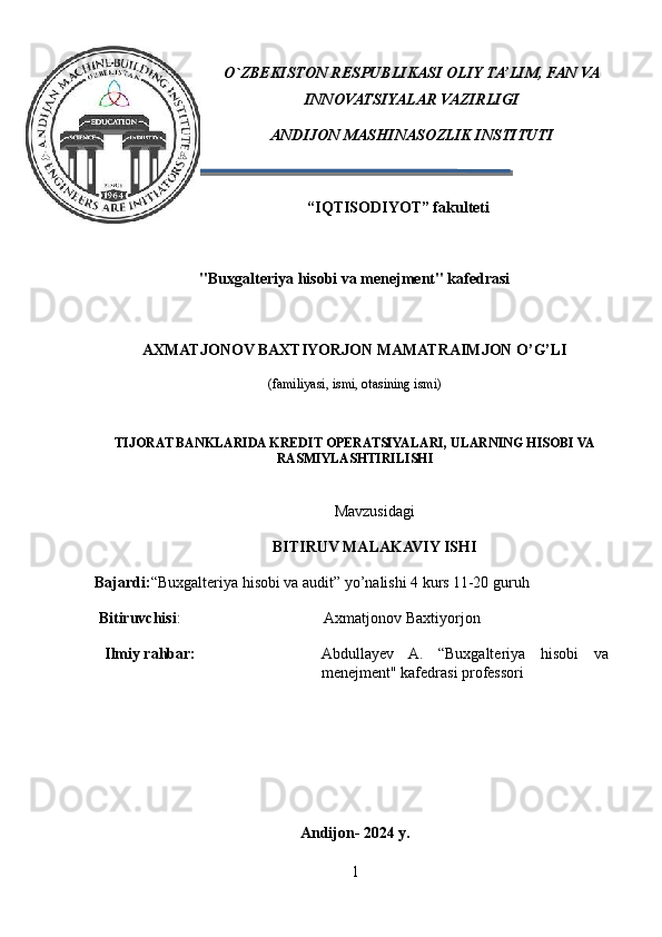 O` ZBEKISTON RESPUBLIKASI  OLIY TA’LIM, FAN VA
INNOVATSIYALAR VAZIRLIGI
A NDIJON MASHINASOZLIK INSTITUTI
                         “IQTISODIYOT” fakulteti
"Buxgalteriya hisobi va menejment" kafedrasi
AXMATJONOV BAXTIYORJON MAMATRAIMJON O’G’LI
(familiyasi, ismi, otasining ismi)
TIJORAT BANKLARIDA KREDIT OPERATSIYALARI, ULARNING HISOBI VA
RASMIYLASHTIRILISHI
Mavzusidagi 
BITIRUV MALAKAVIY ISHI
Bajardi: “Buxgalteriya hisobi va audit” yo’nalishi 4 kurs 11-20 guruh
  Bitiruvchisi :                                      Axmatjonov Baxtiyorjon
 Ilmiy rahbar: Abdullayev   A.   “Buxgalteriya   hisobi   va
menejment" kafedrasi  professori
Andijon- 2024 y.
1 
