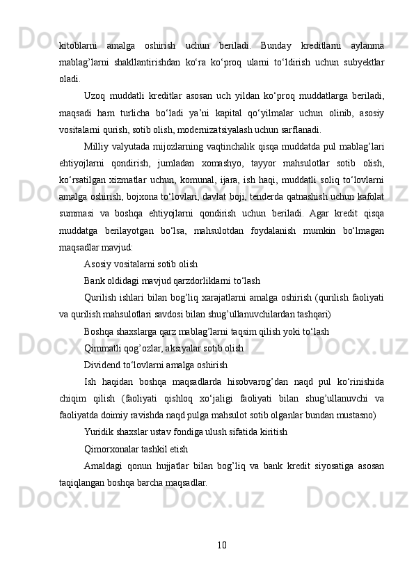 kitoblarni   amalga   oshirish   uchun   beriladi.   Bunday   kreditlarni   aylanma
mablag’larni   shakllantirishdan   ko‘ra   ko‘proq   ularni   to‘ldirish   uchun   subyektlar
oladi.
Uzoq   muddatli   kreditlar   asosan   uch   yildan   ko‘proq   muddatlarga   beriladi,
maqsadi   ham   turlicha   bo‘ladi   ya’ni   kapital   qo‘yilmalar   uchun   olinib,   asosiy
vositalarni qurish, sotib olish, modernizatsiyalash uchun sarflanadi.
Milliy valyutada mijozlarning vaqtinchalik qisqa  muddatda  pul  mablag’lari
ehtiyojlarni   qondirish,   jumladan   xomashyo,   tayyor   mahsulotlar   sotib   olish,
ko‘rsatilgan   xizmatlar   uchun,   komunal,   ijara,   ish   haqi,   muddatli   soliq   to‘lovlarni
amalga oshirish, bojxona to‘lovlari, davlat boji, tenderda qatnashish uchun kafolat
summasi   va   boshqa   ehtiyojlarni   qondirish   uchun   beriladi.   Agar   kredit   qisqa
muddatga   berilayotgan   bo‘lsa,   mahsulotdan   foydalanish   mumkin   bo‘lmagan
maqsadlar mavjud:
Asosiy vositalarni sotib olish
Bank oldidagi mavjud qarzdorliklarni to‘lash
Qurilish  ishlari   bilan bog’liq xarajatlarni  amalga  oshirish  (qurilish  faoliyati
va qurilish mahsulotlari savdosi bilan shug’ullanuvchilardan tashqari)
Boshqa shaxslarga qarz mablag’larni taqsim qilish yoki to‘lash
Qimmatli qog’ozlar, aksiyalar sotib olish
Dividend to‘lovlarni amalga oshirish
Ish   haqidan   boshqa   maqsadlarda   hisobvarog’dan   naqd   pul   ko‘rinishida
chiqim   qilish   (faoliyati   qishloq   xo‘jaligi   faoliyati   bilan   shug’ullanuvchi   va
faoliyatda doimiy ravishda naqd pulga mahsulot sotib olganlar bundan mustasno)
Yuridik shaxslar ustav fondiga ulush sifatida kiritish
Qimorxonalar tashkil etish
Amaldagi   qonun   hujjatlar   bilan   bog’liq   va   bank   kredit   siyosatiga   asosan
taqiqlangan boshqa barcha maqsadlar .  
10 