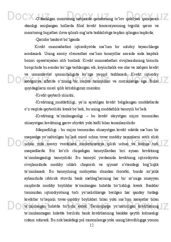 -O‘tkazilgan   monitoring   natijasida   qarzdorning   to‘lov   qobilyati   qoniqarsiz
ekanligi   aniqlangan   hollarda   filial   kredit   komissiyasining   tegishli   qarori   va
monitoring hujjatlari ilova qilinib sug’urta tashkilotiga taqdim qilingan taqdirda;
-Qarzdor bankrot bo‘lganda.
Kredit   munosabatlari   iqtisodiyotda   ma’lum   bir   uslubiy   tayanchlarga
asoslanadi.   Uning   asosiy   elementlari   ma’lum   tamoyillar   asosida   suda   kapitali
bozori   operatsiyalari   olib   boriladi.   Kredit   munosabatlari   rivojlanishining   birinchi
bosqichida bu asoslar ko‘zga tashlangan edi, keyinchalik esa ular va xalqaro kredit
va   umumdavlat   qonunchiligida   ko‘zga   yaqqol   tashlanadi.   Kredit   iqtisodiy
kategoriya   sifatida   o‘zining   bir   nechta   tamoyillari   va   mezonlariga   ega.   Bular
quyidagilarni misol qilib kitishligimiz mumkin:
-Kredit qaytarib olinishi;
-Kreditning_muddatliligi,   ya’ni   ajratilgan   kredit   belgilangan   muddatlarda
o‘z vaqtida qaytarilishi kerak bo‘ladi, bu uning muddatlilik tamoyili bo‘ladi.
-Kreditning   ta’minlanganligi   –   bu   kredit   olayotgan   mijoz   tomonidan
olinayotgan kreditning garov obyekti yoki kafil bilan taminlanishidir.
-Maqsadliligi   -   bu   mijoz   tomonidan   olinayotgan   kredit   odatda   ma’lum   bir
maqsadga  yo‘naltirilgan  bo‘ladi   misol   uchun tovar  moddiy  zaxiralarni   sotib  olish
uchun   yoki   asosiy   vositalarni   modernizatsiya   qilish   uchun   va   boshqa   turli
maqsadlarda.   Biz   ko‘rib   chiqadigan   tamoyillardan   biri   aynan   kreditning
ta’minlanganligi   tamoyilidir.   Bu   tamoyil   yordamida   kreditning   iqtisodiyotni
rivojlanishida   moddiy   ishlab   chiqarish   va   qiymat   o‘rtasidagi   bog’liqlik
ta’minlanadi.   Bu   tamoyilning   mohiyatan   shundan   iboratki,   bunda   xo‘jalik
aylanishida   ishtirok   etuvchi   bank   mablag’larining   har   bir   so‘miga   muayyan
miqdorda   moddiy   boyliklar   ta’minlangan   holatda   bo‘lishligi   kerak.   Banklar
tomonidan   iqtisodiyotning   turli   yo‘nalishlariga   berilgan   har   qanday   turdagi
kreditlar   to‘laqonli   tovar-moddiy   boyliklari   bilan   yoki   ma’lum   xarajatlar   bilan
ta’minlangan   holatda   bo‘lishi   kerak.   Tarmoqlarga   yo‘naltirilgan   kreditlarning
ta’minlanmagan   holatda   berilishi   bank   kreditlarining   bankka   qaytib   kelmasligi
riskini oshiradi. Bu risk bankdagi pul muomilasiga yoki uning likvidliligiga yomon
12 