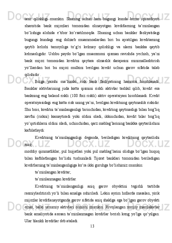 tasir   qilishligi   mumkin.   Shuning   uchun   ham   bugungi   kunda   bozor   iqtisodiyoti
sharoitida   bank   mijozlari   tomonidan   olinayotgan   kreditlarning   ta’minlangan
bo‘lishiga   alohida   e’tibor   ko‘rsatilmoqda.   Shuning   uchun   banklar   faoliyatidagi
bugungi   kundagi   eng   dolzarb   muammoalardan   biri   bu   ajratilgan   kreditarning
qaytib   kelishi   tamoyiliga   to‘g’ri   kelmay   qolishligi   va   ularni   bankka   qaytib
kelmasligidir.   Ushbu   paydo   bo‘lgan   muammoni   qisman   ravishda   yechish,   ya’ni
bank   mijoz   tomonidan   kreditni   qaytara   olmaslik   darajasini   minimallashtirish
yo‘llaridan   biri   bu   mijoz   mulkini   berilgan   kredit   uchun   garov   sifatida   talab
qilishidir .
Bizga   yaxshi   ma’lumki,   risk   bank   faoliyatining   hamroxi   hisoblanadi.
Banklar   aktivlarining   juda   katta   qismini   riskli   aktivlar   tashkil   qilib,   kredit   esa
bankning eng  baland  riskli  (100 foiz riskli)  aktiv  operatsiyasi  hisoblanadi.  Kredit
operatsiyasidagi eng katta risk uning ya’ni, berilgan kreditning qaytmaslik riskidir.
Shu bois, kreditni ta’minlanganligi birinchidan, krediting qaytmasligi bilan bog’liq
xavfni   (riskni)   kamaytiradi   yoki   oldini   oladi,   ikkinchidan,   kredit   bilar   bog’liq
yo‘qotishlarni oldini oladi, uchinchidan, qarz mablag’larining bankka qaytarilishini
kafolatlaydi:
Kreditning   ta’minlanganligi   deganda,   beriladigan   kreditning   qaytarilishi
aniq
moddiy qimmatliklar, pul   hujjatlari   yoki  pul   mablag’larini  olishga  bo‘lgan  huquq
bilan   kafolatlangan   bo‘lishi   tushuniladi   Tijorat   banklari   tomonidan   beriladigan
kreditlarning ta’minlanganligiga ko‘ra ikki guruhga bo‘lishimiz mumkin:
ta’minlangan kreditar; 
ta’minlanmagan kreditlar.
Kreditning   ta’minlanganligi   aniq   garov   obyektini   tegishli   tartibda
rasmiylashtirish yo‘li bilan amalga oshiriladi. Lekin ayrim hollarda masalan, yirik
mijozlar kreditlanayotganda garov sifatida aniq shaklga ega bo‘lgan garov obyekti
emas,   balki   umumiy   aktivlari   olinishi   mumkin.   Rivojlangan   xorijiy   mamlakatlar
bank   amaliyotida   asosan   ta’minlanmagan   kreditlar   berish   keng   yo‘lga   qo‘yilgan.
Ular blankli kreditlar deb ataladi.
13 