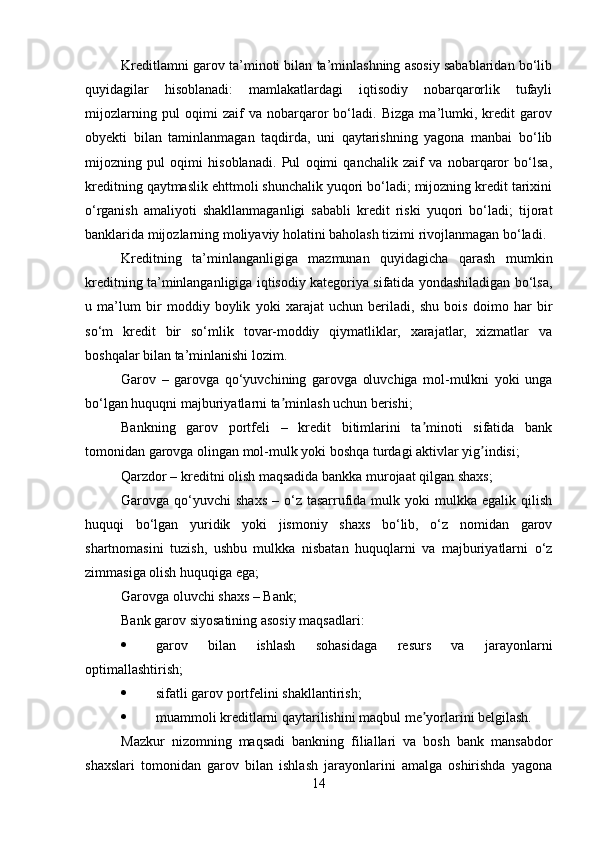 Kreditlamni garov ta’minoti bilan ta’minlashning asosiy sabablaridan bo‘lib
quyidagilar   hisoblanadi:   mamlakatlardagi   iqtisodiy   nobarqarorlik   tufayli
mijozlarning   pul   oqimi   zaif   va   nobarqaror   bo‘ladi.   Bizga   ma’lumki,   kredit   garov
obyekti   bilan   taminlanmagan   taqdirda,   uni   qaytarishning   yagona   manbai   bo‘lib
mijozning   pul   oqimi   hisoblanadi.   Pul   oqimi   qanchalik   zaif   va   nobarqaror   bo‘lsa,
kreditning qaytmaslik ehttmoli shunchalik yuqori bo‘ladi; mijozning kredit tarixini
o‘rganish   amaliyoti   shakllanmaganligi   sababli   kredit   riski   yuqori   bo‘ladi;   tijorat
banklarida mijozlarning moliyaviy holatini baholash tizimi rivojlanmagan bo‘ladi.
Kreditning   ta’minlanganligiga   mazmunan   quyidagicha   qarash   mumkin
kreditning ta’minlanganligiga iqtisodiy kategoriya sifatida yondashiladigan bo‘lsa,
u   ma’lum   bir   moddiy   boylik   yoki   xarajat   uchun   beriladi,   shu   bois   doimo   har   bir
so‘m   kredit   bir   so‘mlik   tovar-moddiy   qiymatliklar,   xarajatlar,   xizmatlar   va
boshqalar bilan ta’minlanishi lozim.
Garov   –   garovga   qo‘yuvchining   garovga   oluvchiga   mol-mulkni   yoki   unga
bo‘lgan huquqni majburiyatlarni ta minlash uchun berishi;ʼ
Bankning   garov   portfeli   –   kredit   bitimlarini   ta minoti   sifatida   bank	
ʼ
tomonidan garovga olingan mol-mulk yoki boshqa turdagi aktivlar yig indisi;	
ʼ
Qarzdor – kreditni olish maqsadida bankka murojaat qilgan shaxs;
Garovga qo‘yuvchi  shaxs  –  o‘z  tasarrufida  mulk yoki   mulkka egalik  qilish
huquqi   bo‘lgan   yuridik   yoki   jismoniy   shaxs   bo‘lib,   o‘z   nomidan   garov
shartnomasini   tuzish,   ushbu   mulkka   nisbatan   huquqlarni   va   majburiyatlarni   o‘z
zimmasiga olish huquqiga ega;
Garovga oluvchi shaxs – Bank;
Bank garov siyosatining asosiy maqsadlari:
 garov   bilan   ishlash   sohasidaga   resurs   va   jarayonlarni
optimallashtirish;
 sifatli garov portfelini shakllantirish;
 muammoli kreditlarni qaytarilishini maqbul me yorlarini belgilash.	
ʼ
Mazkur   nizomning   maqsadi   bankning   filiallari   va   bosh   bank   mansabdor
shaxslari   tomonidan   garov   bilan   ishlash   jarayonlarini   amalga   oshirishda   yagona
14 