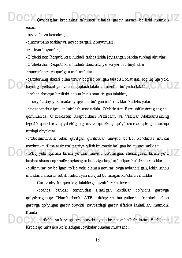 Quyidagilar   kreditning   ta minoti   sifatida   garov   narsasi   bo‘lishi   mumkinʼ
emas:
-suv va havo kemalari;
-qimmatbaho toshlar va noyob zargarlik buyumlari;
-antikvar buyumlar;
-O‘zbekiston Respublikasi hududi tashqarisida joylashgan barcha turdagi aktivlar;
-O‘zbekiston Respublikasi hududi doirasida yer va yer osti boyliklari;
-muomaladan chiqarilgan mol-mulklar;
-qarzdorning shaxsi bilan uzviy bog liq bo‘lgan talablar, xususan, sog lig iga yoki	
ʼ ʼ ʼ
hayotiga yetkazilgan zararni qoplash talabi, alimentlar bo‘yicha talablar;
-boshqa shaxsga berilishi qonun bilan man etilgan talablar;
-tarixiy, badiiy yoki madaniy qiymati bo‘lgan mol-mulklar, kolleksiyalar;
-davlat  xavfsizligini  ta minlash  maqsadida, O‘zbekiston  Respublikasining tegishli	
ʼ
qonunlarida,   O‘zbekiston   Respublikasi   Prezidenti   va   Vazirlar   Mahkamasining
tegishli qarorlarida qayd etilgan garov va ipotekaga qo‘yilishi man qilingan boshqa
turdagi obyektlar;
-o‘zboshimchalik   bilan   qurilgan   qurilmalar   mavjud   bo‘lib,   ko‘chmas   mulkni
mazkur -qurilmalarsiz realizatsiya qilish imkonsiz bo‘lgan ko‘chmas mulklar;
-to‘liq   yoki   qisman   kirish   yo‘llari   mavjud   bo‘lmagan,   shuningdek,   kirish   yo‘li
boshqa shaxsning mulki joylashgan hududga bog liq bo‘lgan ko‘chmas mulklar;	
ʼ
-oldin turar joy bo‘lgan, to‘liq yoki qisman noturar joyga aylantirilgan, lekin ushbu
mulklarni aloxida sotish imkoniyati mavjud bo‘lmagan ko‘chmas mulklar.
Garov obyekti quyidagi talablarga javob berishi lozim:
-boshqa   banklar   tomonidan   ajratilgan   kreditlar   bo‘yicha   garovga
qo‘yilmaganligi.   “Hamkorbank”   АTB   oldidagi   majburiyatlarni   ta minlash   uchun	
ʼ
garovga   qo‘yilgan   garov   obyekti,   navbatdagi   garov   sifatida   ishlatilishi   mumkin.
Bunda:
-dastlabki va keyingi qarz oluvchi aynan bir shaxs bo‘lishi lozim, Bosh bank
Kredit qo‘mitasida ko‘riladigan loyihalar bundan mustasno;
16 