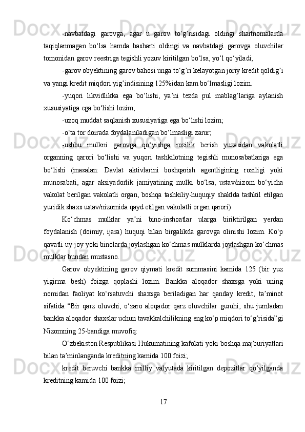 -navbatdagi   garovga,   agar   u   garov   to‘g risidagi   oldingi   shartnomalardaʼ
taqiqlanmagan   bo‘lsa   hamda   basharti   oldingi   va   navbatdagi   garovga   oluvchilar
tomonidan garov reestriga tegishli yozuv kiritilgan bo‘lsa, yo‘l qo‘yiladi;
-garov obyektining garov bahosi unga to‘g ri kelayotgan joriy kredit qoldig i
ʼ ʼ
va yangi kredit miqdori yig indisining 125%idan kam bo‘lmasligi lozim.	
ʼ
-yuqori   likvidlikka   ega   bo‘lishi,   ya ni   tezda   pul   mablag lariga   aylanish	
ʼ ʼ
xususiyatiga ega bo‘lishi lozim;
-uzoq muddat saqlanish xususiyatiga ega bo‘lishi lozim;
-o‘ta tor doirada foydalaniladigan bo‘lmasligi zarur;
-ushbu   mulkni   garovga   qo‘yishga   rozilik   berish   yuzasidan   vakolatli
organning   qarori   bo‘lishi   va   yuqori   tashkilotning   tegishli   munosabatlariga   ega
bo‘lishi   (masalan:   Davlat   aktivlarini   boshqarish   agentligining   roziligi   yoki
munosabati,   agar   aksiyadorlik   jamiyatining   mulki   bo‘lsa,   ustav/nizom   bo‘yicha
vakolat  berilgan  vakolatli  organ,  boshqa  tashkiliy-huquqiy shaklda  tashkil   etilgan
yuridik shaxs ustav/nizomida qayd etilgan vakolatli organ qarori)
Ko‘chmas   mulklar   ya ni   bino-inshoatlar   ularga   biriktirilgan   yerdan	
ʼ
foydalanish   (doimiy,   ijara)   huquqi   bilan   birgalikda   garovga   olinishi   lozim.   Ko‘p
qavatli uy-joy yoki binolarda joylashgan ko‘chmas mulklarda joylashgan ko‘chmas
mulklar bundan mustasno.
Garov   obyektining   garov   qiymati   kredit   summasini   kamida   125   (bir   yuz
yigirma   besh)   foizga   qoplashi   lozim.   Bankka   aloqador   shaxsga   yoki   uning
nomidan   faoliyat   ko‘rsatuvchi   shaxsga   beriladigan   har   qanday   kredit,   ta minot	
ʼ
sifatida   “Bir   qarz   oluvchi,   o‘zaro   aloqador   qarz   oluvchilar   guruhi,   shu   jumladan
bankka aloqador shaxslar uchun tavakkalchilikning eng ko‘p miqdori to‘g risida”gi	
ʼ
Nizomning 25-bandiga muvofiq:
O‘zbekiston Respublikasi Hukumatining kafolati yoki boshqa majburiyatlari
bilan ta minlanganda kreditning kamida 100 foizi;	
ʼ
kredit   beruvchi   bankka   milliy   valyutada   kiritilgan   depozitlar   qo‘yilganda
kreditning kamida 100 foizi;
17 