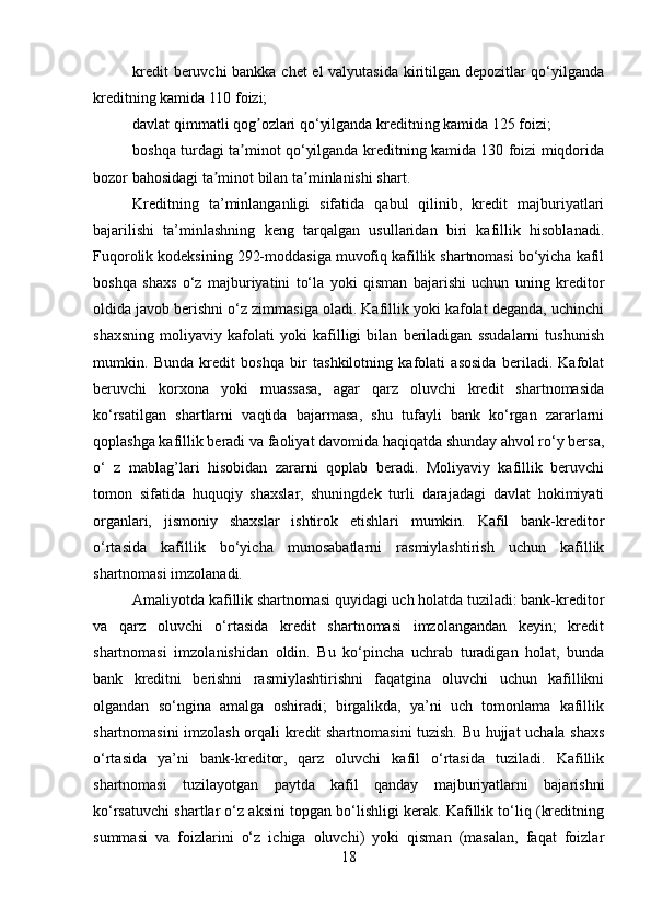 kredit beruvchi bankka chet el valyutasida kiritilgan depozitlar qo‘yilganda
kreditning kamida 110 foizi;
davlat qimmatli qog ozlari qo‘yilganda kreditning kamida 125 foizi;ʼ
boshqa turdagi ta minot qo‘yilganda kreditning kamida 130 foizi miqdorida	
ʼ
bozor bahosidagi ta minot bilan ta minlanishi shart.	
ʼ ʼ
Kreditning   ta’minlanganligi   sifatida   qabul   qilinib,   kredit   majburiyatlari
bajarilishi   ta’minlashning   keng   tarqalgan   usullaridan   biri   kafillik   hisoblanadi.
Fuqorolik kodeksining 292-moddasiga muvofiq kafillik shartnomasi bo‘yicha kafil
boshqa   shaxs   o‘z   majburiyatini   to‘la   yoki   qisman   bajarishi   uchun   uning   kreditor
oldida javob berishni o‘z zimmasiga oladi. Kafillik yoki kafolat deganda, uchinchi
shaxsning   moliyaviy   kafolati   yoki   kafilligi   bilan   beriladigan   ssudalarni   tushunish
mumkin.   Bunda   kredit   boshqa   bir   tashkilotning   kafolati   asosida   beriladi.   Kafolat
beruvchi   korxona   yoki   muassasa,   agar   qarz   oluvchi   kredit   shartnomasida
ko‘rsatilgan   shartlarni   vaqtida   bajarmasa,   shu   tufayli   bank   ko‘rgan   zararlarni
qoplashga kafillik beradi va faoliyat davomida haqiqatda shunday ahvol ro‘y bersa,
o‘   z   mablag’lari   hisobidan   zararni   qoplab   beradi.   Moliyaviy   kafillik   beruvchi
tomon   sifatida   huquqiy   shaxslar,   shuningdek   turli   darajadagi   davlat   hokimiyati
organlari,   jismoniy   shaxslar   ishtirok   etishlari   mumkin.   Kafil   bank-kreditor
o‘rtasida   kafillik   bo‘yicha   munosabatlarni   rasmiylashtirish   uchun   kafillik
shartnomasi imzolanadi.
Amaliyotda kafillik shartnomasi quyidagi uch holatda tuziladi: bank-kreditor
va   qarz   oluvchi   o‘rtasida   kredit   shartnomasi   imzolangandan   keyin;   kredit
shartnomasi   imzolanishidan   oldin.   Bu   ko‘pincha   uchrab   turadigan   holat,   bunda
bank   kreditni   berishni   rasmiylashtirishni   faqatgina   oluvchi   uchun   kafillikni
olgandan   so‘ngina   amalga   oshiradi;   birgalikda,   ya’ni   uch   tomonlama   kafillik
shartnomasini imzolash orqali kredit shartnomasini tuzish. Bu hujjat uchala shaxs
o‘rtasida   ya’ni   bank-kreditor,   qarz   oluvchi   kafil   o‘rtasida   tuziladi.   Kafillik
shartnomasi   tuzilayotgan   paytda   kafil   qanday   majburiyatlarni   bajarishni
ko‘rsatuvchi shartlar o‘z aksini topgan bo‘lishligi kerak. Kafillik to‘liq (kreditning
summasi   va   foizlarini   o‘z   ichiga   oluvchi)   yoki   qisman   (masalan,   faqat   foizlar
18 
