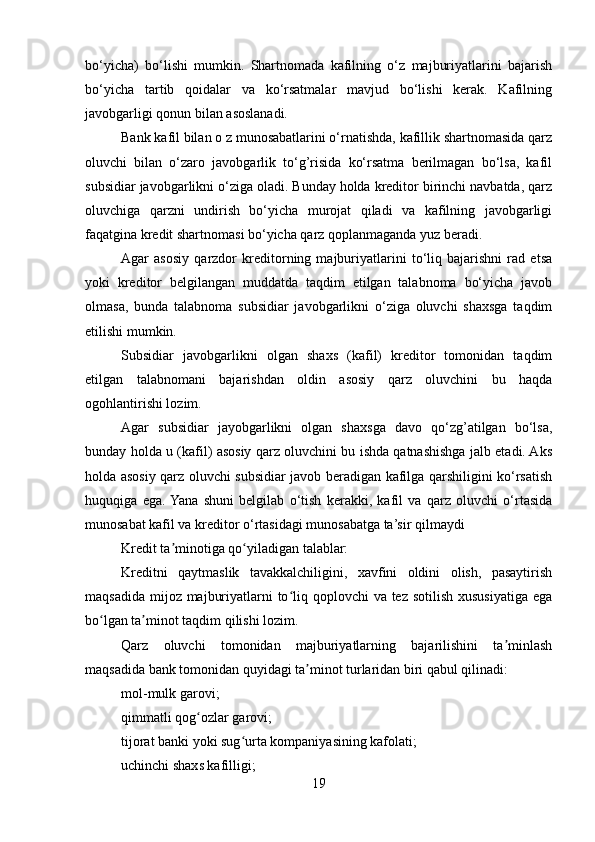 bo‘yicha)   bo‘lishi   mumkin.   Shartnomada   kafilning   o‘z   majburiyatlarini   bajarish
bo‘yicha   tartib   qoidalar   va   ko‘rsatmalar   mavjud   bo‘lishi   kerak.   Kafilning
javobgarligi qonun bilan asoslanadi.
Bank kafil bilan o z munosabatlarini o‘rnatishda, kafillik shartnomasida qarz
oluvchi   bilan   o‘zaro   javobgarlik   to‘g’risida   ko‘rsatma   berilmagan   bo‘lsa,   kafil
subsidiar javobgarlikni o‘ziga oladi. Bunday holda kreditor birinchi navbatda, qarz
oluvchiga   qarzni   undirish   bo‘yicha   murojat   qiladi   va   kafilning   javobgarligi
faqatgina kredit shartnomasi bo‘yicha qarz qoplanmaganda yuz beradi.
Agar   asosiy   qarzdor   kreditorning   majburiyatlarini   to‘liq   bajarishni   rad   etsa
yoki   kreditor   belgilangan   muddatda   taqdim   etilgan   talabnoma   bo‘yicha   javob
olmasa,   bunda   talabnoma   subsidiar   javobgarlikni   o‘ziga   oluvchi   shaxsga   taqdim
etilishi mumkin.
Subsidiar   javobgarlikni   olgan   shaxs   (kafil)   kreditor   tomonidan   taqdim
etilgan   talabnomani   bajarishdan   oldin   asosiy   qarz   oluvchini   bu   haqda
ogohlantirishi lozim.
Agar   subsidiar   jayobgarlikni   olgan   shaxsga   davo   qo‘zg’atilgan   bo‘lsa,
bunday holda u (kafil) asosiy qarz oluvchini bu ishda qatnashishga jalb etadi. Aks
holda asosiy qarz oluvchi subsidiar javob beradigan kafilga qarshiligini ko‘rsatish
huquqiga   ega.  Yana   shuni   belgilab   o‘tish   kerakki,   kafil   va   qarz   oluvchi   o‘rtasida
munosabat kafil va kreditor o‘rtasidagi munosabatga ta’sir qilmaydi
Kredit ta minotiga qo yiladigan talablar:ʼ ʻ
Kreditni   qaytmaslik   tavakkalchiligini,   xavfini   oldini   olish,   pasaytirish
maqsadida mijoz majburiyatlarni to liq qoplovchi  va tez sotilish xususiyatiga ega	
ʻ
bo lgan ta minot taqdim qilishi lozim.	
ʻ ʼ
Qarz   oluvchi   tomonidan   majburiyatlarning   bajarilishini   ta minlash	
ʼ
maqsadida bank tomonidan quyidagi ta minot turlaridan biri qabul qilinadi:	
ʼ
mol-mulk garovi;
qimmatli qog ozlar garovi;	
ʻ
tijorat banki yoki sug urta kompaniyasining kafolati;	
ʻ
uchinchi shaxs kafilligi;
19 