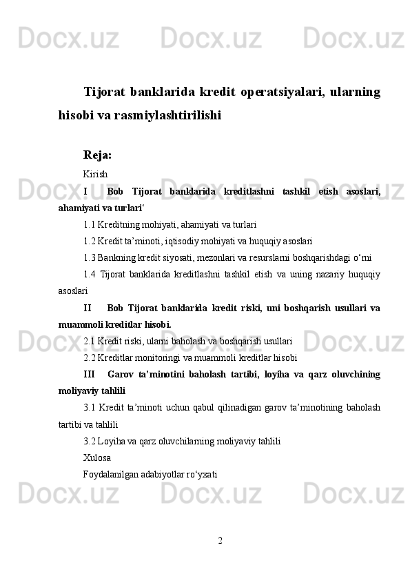 Tijorat banklarida kredit operatsiyalari, ularning
hisobi va rasmiylashtirilishi
Reja:
Kirish
I Bob   Tijorat   banklarida   kreditlashni   tashkil   etish   asoslari,
ahamiyati va turlari ‘
1.1 Kreditning mohiyati, ahamiyati va turlari
1.2 Kredit ta’minoti, iqtisodiy mohiyati va huquqiy asoslari
1.3 Bankning kredit siyosati, mezonlari va resurslarni boshqarishdagi o‘rni
1.4   Tijorat   banklarida   kreditlashni   tashkil   etish   va   uning   nazariy   huquqiy
asoslari
II Bob   Tijorat   banklarida   kredit   riski,   uni   boshqarish   usullari   va
muammoli kreditlar hisobi.
2.1 Kredit riski, ularni baholash va boshqarish usullari
2.2 Kreditlar monitoringi va muammoli kreditlar hisobi
III Garov   ta’minotini   baholash   tartibi,   loyiha   va   qarz   oluvchining
moliyaviy tahlili
3.1   Kredit   ta’minoti   uchun   qabul   qilinadigan   garov   ta’minotining   baholash
tartibi va tahlili
3.2 Loyiha va qarz oluvchilarning moliyaviy tahlili
Xulosa 
Foydalanilgan adabiyotlar ro‘yxati
2 