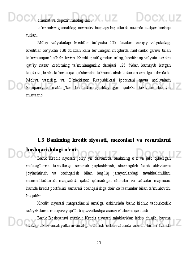 omonat va depozit mablag lari;ʻ
ta minotning amaldagi normativ-huquqiy hujjatlarda nazarda tutilgan boshqa	
ʼ
turlari.
Milliy   valyutadagi   kreditlar   bo yicha   125   foizdan,   xorijiy   valyutadagi	
ʻ
kreditlar   bo yicha   130   foizdan   kam   bo lmagan   miqdorda   mol-mulk   garovi   bilan	
ʻ ʻ
ta minlangan bo lishi lozim. Kredit ajratilgandan so ng, kreditning valyuta turidan	
ʼ ʻ ʻ
qat iy   nazar   kreditning   ta minlanganlik   darajasi   125   %dan   kamayib   ketgan
ʼ ʼ
taqdirda, kredit ta minotiga qo shimcha ta minot olish tadbirlari amalga oshiriladi.	
ʼ ʻ ʼ
Moliya   vazirligi   va   O zbekiston   Respublikasi   ipotekani   qayta   moliyalash	
ʻ
kompaniyasi   mablag lari   hisobidan   ajratilayotgan   ipoteka   kreditlari   bundan	
ʻ
mustasno.
1.3   Bankning   kredit   siyosati,   mezonlari   va   resurslarni
boshqarishdagi o‘rni
Bank   Kredit   siyosati   joriy   yil   davomida   bankning   o z   va   jalb   qiladigan	
ʻ
mablag larini   kreditlarga   samarali   joylashtirish,   shuningdek   bank   aktivlarini	
ʻ
joylashtirish   va   boshqarish   bilan   bog liq   jarayonlardagi   tavakkalchilikni	
ʻ
minimallashtirish   maqsadida   qabul   qilinadigan   choralar   va   uslublar   majmuasi
hamda kredit portfelini samarali boshqarishga doir ko rsatmalar bilan ta minlovchi	
ʻ ʼ
hujjatdir.
Kredit   siyosati   maqsadlarini   amalga   oshirishda   bank   kichik   tadbirkorlik
subyektlarini moliyaviy qo llab-quvvatlashga asosiy e tiborni qaratadi.	
ʻ ʼ
Bank   Boshqaruvi   mazkur   Kredit   siyosati   talablaridan   kelib   chiqib,   barcha
turdagi   aktiv   amaliyotlarni   amalga   oshirish   uchun   alohida   xizmat   turlari   hamda
20 