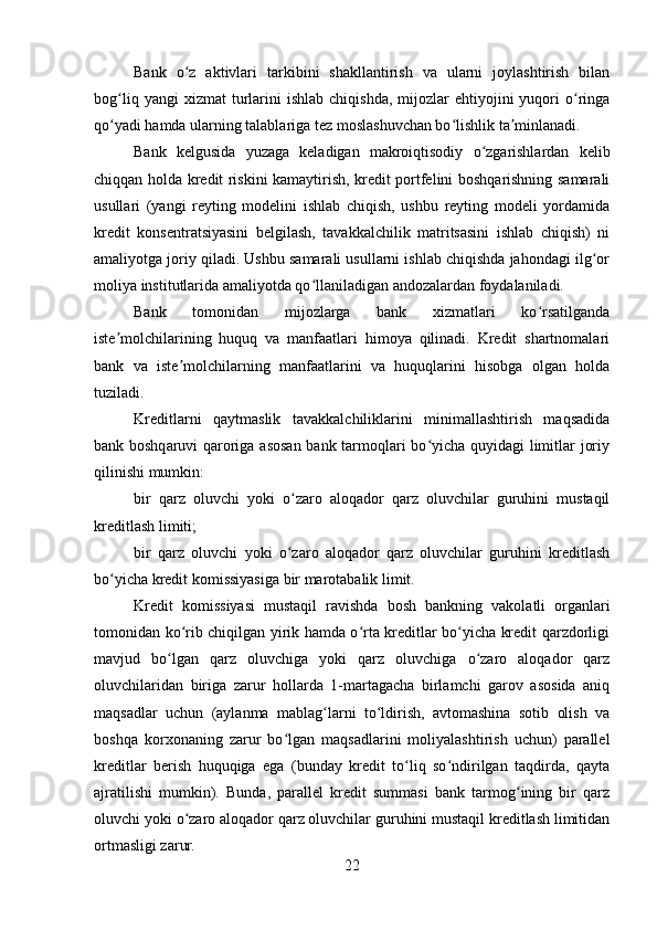 Bank   o z   aktivlari   tarkibini   shakllantirish   va   ularni   joylashtirish   bilanʻ
bog liq  yangi  xizmat  turlarini  ishlab   chiqishda,   mijozlar  ehtiyojini   yuqori  o ringa	
ʻ ʻ
qo yadi hamda ularning talablariga tez moslashuvchan bo lishlik ta minlanadi.
ʻ ʻ ʼ
Bank   kelgusida   yuzaga   keladigan   makroiqtisodiy   o zgarishlardan   kelib	
ʻ
chiqqan holda kredit riskini kamaytirish, kredit portfelini boshqarishning samarali
usullari   (yangi   reyting   modelini   ishlab   chiqish,   ushbu   reyting   modeli   yordamida
kredit   konsentratsiyasini   belgilash,   tavakkalchilik   matritsasini   ishlab   chiqish)   ni
amaliyotga joriy qiladi. Ushbu samarali usullarni ishlab chiqishda jahondagi ilg or	
ʻ
moliya institutlarida amaliyotda qo llaniladigan andozalardan foydalaniladi.	
ʻ
Bank   tomonidan   mijozlarga   bank   xizmatlari   ko rsatilganda	
ʻ
iste molchilarining   huquq   va   manfaatlari   himoya   qilinadi.   Kredit   shartnomalari	
ʼ
bank   va   iste molchilarning   manfaatlarini   va   huquqlarini   hisobga   olgan   holda	
ʼ
tuziladi.
Kreditlarni   qaytmaslik   tavakkalchiliklarini   minimallashtirish   maqsadida
bank boshqaruvi qaroriga asosan bank tarmoqlari bo yicha quyidagi  limitlar joriy	
ʻ
qilinishi mumkin:
bir   qarz   oluvchi   yoki   o zaro   aloqador   qarz   oluvchilar   guruhini   mustaqil	
ʻ
kreditlash limiti;
bir   qarz   oluvchi   yoki   o zaro   aloqador   qarz   oluvchilar   guruhini   kreditlash
ʻ
bo yicha kredit komissiyasiga bir marotabalik limit.	
ʻ
Kredit   komissiyasi   mustaqil   ravishda   bosh   bankning   vakolatli   organlari
tomonidan ko rib chiqilgan yirik hamda o rta kreditlar bo yicha kredit qarzdorligi	
ʻ ʻ ʻ
mavjud   bo lgan   qarz   oluvchiga   yoki   qarz   oluvchiga   o zaro   aloqador   qarz	
ʻ ʻ
oluvchilaridan   biriga   zarur   hollarda   1-martagacha   birlamchi   garov   asosida   aniq
maqsadlar   uchun   (aylanma   mablag larni   to ldirish,   avtomashina   sotib   olish   va	
ʻ ʻ
boshqa   korxonaning   zarur   bo lgan   maqsadlarini   moliyalashtirish   uchun)   parallel	
ʻ
kreditlar   berish   huquqiga   ega   (bunday   kredit   to liq   so ndirilgan   taqdirda,   qayta	
ʻ ʻ
ajratilishi   mumkin).   Bunda,   parallel   kredit   summasi   bank   tarmog ining   bir   qarz	
ʻ
oluvchi yoki o zaro aloqador qarz oluvchilar guruhini mustaqil kreditlash limitidan	
ʻ
ortmasligi zarur.  
22 