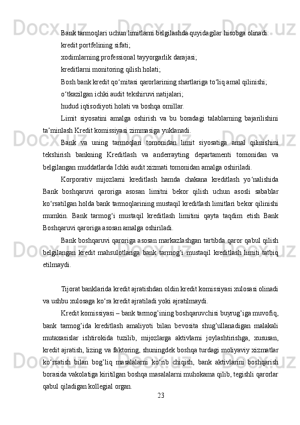 Bank tarmoqlari uchun limitlarni belgilashda quyidagilar hisobga olinadi:
kredit portfelining sifati;
xodimlarning professional tayyorgarlik darajasi;
kreditlarni monitoring qilish holati;
Bosh bank kredit qo mitasi qarorlarining shartlariga to liq amal qilinishi;ʻ ʻ
o tkazilgan ichki audit tekshiruvi natijalari;	
ʻ
hudud iqtisodiyoti holati va boshqa omillar. 
Limit   siyosatini   amalga   oshirish   va   bu   boradagi   talablarning   bajarilishini
ta minlash Kredit komissiyasi zimmasiga yuklanadi.	
ʼ
Bank   va   uning   tarmoqlari   tomonidan   limit   siyosatiga   amal   qilinishini
tekshirish   bankning   Kreditlash   va   anderrayting   departamenti   tomonidan   va
belgilangan muddatlarda Ichki audit xizmati tomonidan amalga oshiriladi.
Korporativ   mijozlarni   kreditlash   hamda   chakana   kreditlash   yo nalishida	
ʻ
Bank   boshqaruvi   qaroriga   asosan   limitni   bekor   qilish   uchun   asosli   sabablar
ko rsatilgan holda bank tarmoqlarining mustaqil kreditlash limitlari bekor qilinishi	
ʻ
mumkin.   Bank   tarmog i   mustaqil   kreditlash   limitini   qayta   taqdim   etish   Bank	
ʻ
Boshqaruvi qaroriga asosan amalga oshiriladi. 
Bank boshqaruvi qaroriga asosan markazlashgan tartibda qaror qabul qilish
belgilangan   kredit   mahsulotlariga   bank   tarmog i   mustaqil   kreditlash   limiti   tatbiq	
ʻ
etilmaydi.
Tijorat banklarida kredit ajratishdan oldin kredit komissiyasi xulosasi olinadi
va ushbu xulosaga ko‘ra kredit ajratiladi yoki ajratilmaydi.
Kredit komissiyasi – bank tarmog’ining boshqaruvchisi buyrug’iga muvofiq,
bank   tarmog’ida   kreditlash   amaliyoti   bilan   bevosita   shug’ullanadigan   malakali
mutaxasislar   ishtirokida   tuzilib,   mijozlarga   aktivlarni   joylashtirishga,   xususan,
kredit ajratish, lizing va faktoring, shuningdek boshqa turdagi moliyaviy xizmatlar
ko‘rsatish   bilan   bog’liq   masalalarni   ko‘rib   chiqish,   bank   aktivlarini   boshqarish
borasida vakolatiga kiritilgan boshqa masalalarni muhokama qilib, tegishli qarorlar
qabul qiladigan kollegial organ.
23 