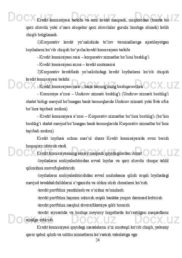 Kredit   komissiyasi   tarkibi   va   soni   kredit   maqsadi,   miqdoridan   (bunda   bir
qarz   oluvchi   yoki   o‘zaro   aloqador   qarz   oluvchilar   guruhi   hisobga   olinadi)   kelib
chiqib belgilanadi.
1)Korporativ   kredit   yo‘nalishida   to‘lov   terminallariga   ajratilayotgan
loyihalarni ko‘rib chiqish bo‘yicha kredit komissiyasi tarkibi
- Kredit komissiyasi raisi – korporativ xizmatlar bo‘limi boshlig’i
- Kredit komissiyasi azosi – kredit mutaxasisi
2)Korporativ   kreditlash   yo‘nalishidagi   kredit   loyihalarni   ko‘rib   chiqish
kredit komissiyasi tarkibi:
- Kredit komissiyasi raisi – bank tarmog’ining boshqaruvchisi
-  Komissiya  a’zosi   –  Undiruv  xizmati  boshlig’i  (Undiruv  xizmati  boshlig’i
shatat birligi mavjud bo‘lmagan bank tarmoqlarida Undiruv xizmati yoki Bek ofisi
bo‘limi tajribali xodimi)
- Kredit komissiyasi a’zosi – Korporativ xizmatlar bo‘limi boshlig’i (bo‘lim
boshlig’i shatat mavjud bo‘lmagan bank tarmoqlarida Korporativ xizmatlar bo‘limi
tajribali xodimi)
Kredit   loyihasi   uchun   mas’ul   shaxs   Kredit   komissiyasida   ovoz   berish
huquqisiz ishtirok etadi.
Kredit komissiyasining asosiy maqsadi quyidagilardan iborat:
-loyihalarni   moliyalashtiridan   avval   loyiha   va   qarz   oluvchi   chuqur   tahlil
qilinishini muvofiqlashtirish
-loyihalarni   moliyalashtirishdan   avval   muhokama   qilish   orqali   loyihadagi
mavjud tavakkalchiliklarni o‘rganishi va oldini olish choralarni ko‘rish
-kredit portfelini yaxshilash va o‘sishni ta’minlash
-kredit portfelini hajmini oshirish orqali bankka yuqori daromad keltirish
-kredit portfelini maqbul diversifikatsiya qilib boorish
-kredit   siyosatida   va   boshqa   meyoriy   hujjatlarda   ko‘rsatilgan   maqsadlarni
amalga oshirish.
Kredit komissiyasi quyidagi masalalarni o‘zi mustaqil ko‘rib chiqib, yakuniy
qaror qabul qilish va ushbu xizmatlarni ko‘rsatish vakolatiga ega:
24 