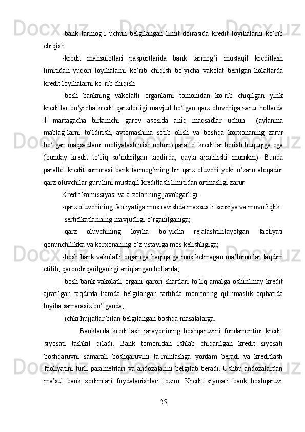 -bank   tarmog’i   uchun   belgilangan   limit   doirasida   kredit   loyihalarni   ko‘rib
chiqish
-kredit   mahsulotlari   pasportlarida   bank   tarmog’i   mustaqil   kreditlash
limitidan   yuqori   loyihalarni   ko‘rib   chiqish   bo‘yicha   vakolat   berilgan   holatlarda
kredit loyihalarni ko‘rib chiqish
-bosh   bankning   vakolatli   organlarni   tomonidan   ko‘rib   chiqilgan   yirik
kreditlar bo‘yicha kredit qarzdorligi mavjud bo‘lgan qarz oluvchiga zarur hollarda
1   martagacha   birlamchi   garov   asosida   aniq   maqsadlar   uchun     (aylanma
mablag’larni   to‘ldirish,   avtomashina   sotib   olish   va   boshqa   korxonaning   zarur
bo‘lgan maqsadlarni moliyalashtirish uchun) parallel kreditlar berish huquqiga ega
(bunday   kredit   to‘liq   so‘ndirilgan   taqdirda,   qayta   ajratilishi   mumkin).   Bunda
parallel   kredit   summasi   bank   tarmog’ining   bir   qarz   oluvchi   yoki   o‘zaro   aloqador
qarz oluvchilar guruhini mustaqil kreditlash limitidan ortmasligi zarur.
Kredit komissiyasi va a’zolarining javobgarligi:
-qarz oluvchining faoliyatiga mos ravishda maxsus litsenziya va muvofiqlik
-sertifikatlarining mavjudligi o‘rganilganiga;
-qarz   oluvchining   loyiha   bo‘yicha   rejalashtirilayotgan   faoliyati
qonunchilikka va korxonaning o‘z ustaviga mos kelishligiga;
-bosh bank vakolatli organiga haqiqatga mos kelmagan ma’lumotlar taqdim
etilib, qarorchiqarilganligi aniqlangan hollarda;
-bosh   bank   vakolatli   organi   qarori   shartlari   to‘liq   amalga   oshirilmay   kredit
ajratilgan   taqdirda   hamda   belgilangan   tartibda   monitoring   qilinmaslik   oqibatida
loyiha samarasiz bo‘lganda;
-ichki hujjatlar bilan belgilangan boshqa masalalarga.
                      Banklarda   kreditlash   jarayonining   boshqaruvini   fundamentini   kredit
siyosati   tashkil   qiladi.   Bank   tomonidan   ishlab   chiqarilgan   kredit   siyosati
boshqaruvni   samarali   boshqaruvini   ta’minlashga   yordam   beradi   va   kreditlash
faoliyatini   turli   parametrlari  va  andozalarini  belgilab  beradi. Ushbu  andozalardan
ma’sul   bank   xodimlari   foydalanishlari   lozim.   Kredit   siyosati   bank   boshqaruvi
25 