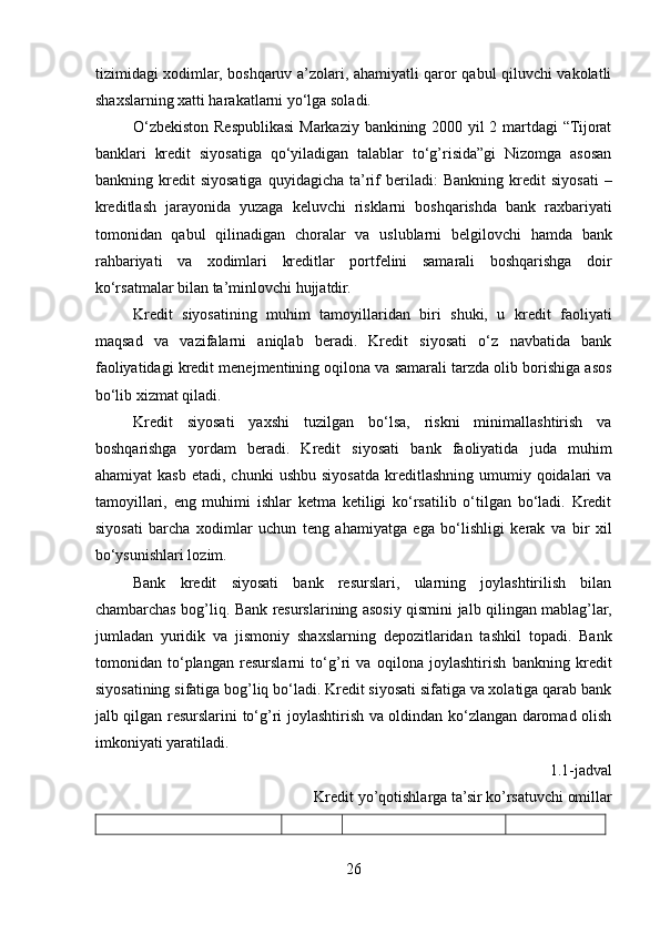 tizimidagi xodimlar, boshqaruv a’zolari, ahamiyatli qaror qabul qiluvchi vakolatli
shaxslarning xatti harakatlarni yo‘lga soladi.
O‘zbekiston Respublikasi Markaziy bankining 2000 yil 2 martdagi “Tijorat
banklari   kredit   siyosatiga   qo‘yiladigan   talablar   to‘g’risida”gi   Nizomga   asosan
bankning  kredit   siyosatiga   quyidagicha   ta’rif   beriladi:   Bankning   kredit   siyosati   –
kreditlash   jarayonida   yuzaga   keluvchi   risklarni   boshqarishda   bank   raxbariyati
tomonidan   qabul   qilinadigan   choralar   va   uslublarni   belgilovchi   hamda   bank
rahbariyati   va   xodimlari   kreditlar   portfelini   samarali   boshqarishga   doir
ko‘rsatmalar bilan ta’minlovchi hujjatdir. 
Kredit   siyosatining   muhim   tamoyillaridan   biri   shuki,   u   kredit   faoliyati
maqsad   va   vazifalarni   aniqlab   beradi.   Kredit   siyosati   o‘z   navbatida   bank
faoliyatidagi kredit menejmentining oqilona va samarali tarzda olib borishiga asos
bo‘lib xizmat qiladi.
Kredit   siyosati   yaxshi   tuzilgan   bo‘lsa,   riskni   minimallashtirish   va
boshqarishga   yordam   beradi.   Kredit   siyosati   bank   faoliyatida   juda   muhim
ahamiyat  kasb   etadi,  chunki   ushbu  siyosatda   kreditlashning   umumiy  qoidalari  va
tamoyillari,   eng   muhimi   ishlar   ketma   ketiligi   ko‘rsatilib   o‘tilgan   bo‘ladi.   Kredit
siyosati   barcha   xodimlar   uchun   teng   ahamiyatga   ega   bo‘lishligi   kerak   va   bir   xil
bo‘ysunishlari lozim. 
Bank   kredit   siyosati   bank   resurslari,   ularning   joylashtirilish   bilan
chambarchas bog’liq. Bank resurslarining asosiy qismini jalb qilingan mablag’lar,
jumladan   yuridik   va   jismoniy   shaxslarning   depozitlaridan   tashkil   topadi.   Bank
tomonidan   to‘plangan   resurslarni   to‘g’ri   va   oqilona   joylashtirish   bankning   kredit
siyosatining sifatiga bog’liq bo‘ladi. Kredit siyosati sifatiga va xolatiga qarab bank
jalb qilgan resurslarini to‘g’ri joylashtirish va oldindan ko‘zlangan daromad olish
imkoniyati yaratiladi. 
1.1-jadval
Kredit yo’qotishlarga ta’sir ko’rsatuvchi omillar
26 
