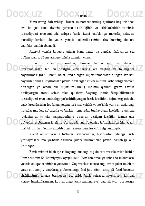 Kirish
Mavzuning   dolzarbligi .   Bozor   munosabatlarining   ajralmas   bog’inlaridan
biri   bo‘lgan   bank   tizimini   yanada   isloh   qilish   va   erkinlashtirish   zamirida
iqtisodiyotni   rivojlantirish,   xalqaro   bank   tizimi   talablariga   muvofiq   keluvchi
mahalliy   banklar   faoliyatini   yanada   takomillashtirish   shu   kunning   dolzarb
vazifalaridan hisoblanadi.
Jamiyat   yaxshi   taraqqiy   qilgan   bank   tizimi   va   banklar   faoliyatiga   ega
bo‘lmasdan sog’lom taraqqiy qilishi mumkin emas.
Bozor   iqtisodiyoti   sharoitida,   banklar   faoliyatidagi   eng   dolzarb
muammolardan   biri   bu   berilgan   kreditlarning   o‘z   vaqtida   va   to‘laligicha
qaytarilmasligidir.   Ushbu   holat   kredit   olgan   mijoz   tomonidan   olingan   kreditni
qaytarib bermaslik yuzasidan paydo bo‘ladigan riskni minimallashtirishga yordam
beradigan   yo‘llardan   biri   mijoz   mulkining   ma’lum   qismini   garov   sifatida
berilayotgan   kredit   uchun   talab   qilishdir.   Bugungi   kunda   Respublikamizda
iqtisodiyotni   rivojlantirishga   yo‘naltirilayotgan   bank   kreditlari   hajmining   oshishi,
bank kreditlaridan foydalanayotgan turli mulkchilik va xo‘jalik yuritish shaklidagi
mijozlar miqdori ko‘payishi va banklar tomonidan berilayotgan kreditlarni oqilona
joylashtirish   va   ular   samaradorligini   oshirish,   berilgan   kreditlar   hamda   ular
bo‘yicha hisoblangan.foizlarni o‘z vaqtida undirib olishni ta’minlash banklar kredit
portfeli ustidan doimiy kuzatib borish asosiy vazifasi etib belgilanmoqda. 
Kredit   oluvchilarning   to‘lovga   layoqatsizligi,   hisob-kitob   qilishga   qurbi
yetmayotgani   moliya-bank   tizimida   jiddiy   muammolar   paydo   bo‘lishiga   olib
kelmoqda.
Bank tizimini isloh qilish bugungi kundagi eng dolzarb masalalardan biridir.
Prezidentimiz Sh. Mirziyoyev aytganidek: “Biz bank-moliya sohasida islohotlarni
yanada chuqurlashtirish niyatidamiz. Gap mazkur sohada sog’lom raqobat muhitini
yaratish   ,   xorijiy   banklarni   o’zbekistonga   faol   jalb   etish,   samarali   fond   bozorini
shakllantirish   haqida   bormoqda.   Biz   zalda   bank   sohasiga   investitsiya   kiritgan
xorijiy   hamkorlarimizni   ko’rish   bizga   katta   mamnuniyat   bag’ishlaydi.   Biz   xorijiy
3 