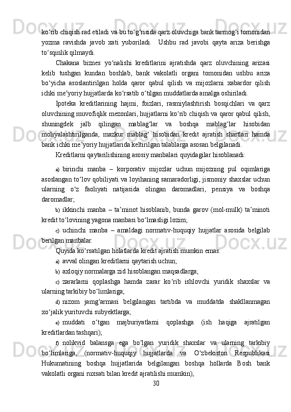 ko rib chiqish rad etiladi va bu to g risida qarz oluvchiga bank tarmog i tomonidanʻ ʻ ʻ ʻ
yozma   ravishda   javob   xati   yuboriladi.     Ushbu   rad   javobi   qayta   ariza   berishga
to sqinlik qilmaydi.
ʻ
Chakana   biznes   yo nalishi   kreditlarini   ajratishda   qarz   oluvchining   arizasi	
ʻ
kelib   tushgan   kundan   boshlab,   bank   vakolatli   organi   tomonidan   ushbu   ariza
bo yicha   asoslantirilgan   holda   qaror   qabul   qilish   va   mijozlarni   xabardor   qilish	
ʻ
ichki me yoriy hujjatlarda ko rsatib o tilgan muddatlarda amalga oshiriladi.	
ʼ ʻ ʻ
Ipoteka   kreditlarining   hajmi,   foizlari,   rasmiylashtirish   bosqichlari   va   qarz
oluvchining muvofiqlik mezonlari, hujjatlarni ko rib chiqish va qaror qabul qilish,	
ʻ
shuningdek   jalb   qilingan   mablag lar   va   boshqa   mablag lar   hisobidan	
ʻ ʻ
moliyalashtirilganda,   mazkur   mablag   hisobidan   kredit   ajratish   shartlari   hamda
ʻ
bank ichki me yoriy hujjatlarida keltirilgan talablarga asosan belgilanadi.	
ʼ
Kreditlarni qaytarilishining asosiy manbalari quyidagilar hisoblanadi:
a) birinchi   manba   –   korporativ   mijozlar   uchun   mijozning   pul   oqimlariga
asoslangan to lov qobiliyati va loyihaning samaradorligi, jismoniy shaxslar uchun
ʻ
ularning   o z   faoliyati   natijasida   olingan   daromadlari,   pensiya   va   boshqa	
ʻ
daromadlar;
b) ikkinchi   manba   –   ta minot   hisoblanib,   bunda   garov   (mol-mulk)   ta minoti	
ʼ ʼ
kredit to lovining yagona manbasi bo lmasligi lozim;	
ʻ ʻ
c) uchinchi   manba   –   amaldagi   normativ-huquqiy   hujjatlar   asosida   belgilab
berilgan manbalar.
Quyida ko rsatilgan holatlarda kredit ajratish mumkin emas:	
ʻ
a) avval olingan kreditlarni qaytarish uchun;
b) axloqiy normalarga zid hisoblangan maqsadlarga;
c) zararlarni   qoplashga   hamda   zarar   ko rib   ishlovchi   yuridik   shaxslar   va	
ʻ
ularning tarkibiy bo limlariga;	
ʻ
d) nizom   jamg armasi   belgilangan   tartibda   va   muddatda   shakllanmagan
ʻ
xo jalik yurituvchi subyektlarga;	
ʻ
e) muddati   o tgan   majburiyatlarni   qoplashga   (ish   haqiga   ajratilgan	
ʻ
kreditlardan tashqari);
f) nolikvid   balansga   ega   bo lgan   yuridik   shaxslar   va   ularning   tarkibiy	
ʻ
bo limlariga,   (normativ-huquqiy   hujjatlarda   va   O zbekiston   Respublikasi	
ʻ ʻ
Hukumatining   boshqa   hujjatlarida   belgilangan   boshqa   hollarda   Bosh   bank
vakolatli organi ruxsati bilan kredit ajratilishi mumkin);
30 