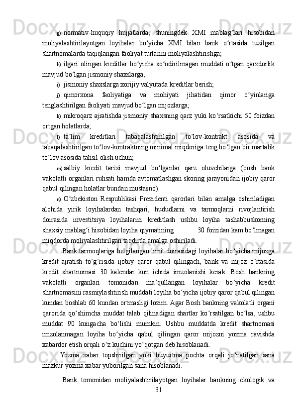 g) normativ-huquqiy   hujjatlarda,   shuningdek   XMI   mablag lari   hisobidanʻ
moliyalashtirilayotgan   loyihalar   bo yicha   XMI   bilan   bank   o rtasida   tuzilgan	
ʻ ʻ
shartnomalarda taqiqlangan faoliyat turlarini moliyalashtirishga;
h) ilgari olingan kreditlar bo yicha so ndirilmagan muddati o tgan qarzdorlik	
ʻ ʻ ʻ
mavjud bo lgan jismoniy shaxslarga;	
ʻ
i) jismoniy shaxslarga xorijiy valyutada kreditlar berish;
j) qimorxona   faoliyatiga   va   mohiyati   jihatidan   qimor   o yinlariga	
ʻ
tenglashtirilgan faoliyati mavjud bo lgan mijozlarga;	
ʻ
k) mikroqarz ajratishda jismoniy shaxsning qarz yuki ko rsatkichi 50 foizdan	
ʻ
ortgan holatlarda;
l) ta lim   kreditlari   tabaqalashtirilgan   to lov-kontrakt   asosida   va	
ʼ ʻ
tabaqalashtirilgan to lov-kontraktning minimal miqdoriga teng bo lgan bir martalik	
ʻ ʻ
to lov asosida tahsil olish uchun;	
ʻ
m) salbiy   kredit   tarixi   mavjud   bo lganlar   qarz   oluvchilarga   (bosh   bank	
ʻ
vakolatli organlari ruhsati hamda avtomatlashgan skoring jarayonidan ijobiy qaror
qabul qilingan holatlar bundan mustasno).
n) O zbekiston   Respublikasi   Prezidenti   qarorlari   bilan   amalga   oshiriladigan	
ʻ
alohida   yirik   loyihalardan   tashqari,   hududlarni   va   tarmoqlarni   rivojlantirish
doirasida   investitsiya   loyihalarini   kreditlash   ushbu   loyiha   tashabbuskorning
shaxsiy mablag i hisobidan loyiha qiymatining             30 foizidan kam bo lmagan	
ʻ ʻ
miqdorda moliyalashtirilgan taqdirda amalga oshiriladi.   
Bank tarmoqlariga belgilangan limit doirasidagi loyihalar bo yicha mijozga	
ʻ
kredit   ajratish   to g risida   ijobiy   qaror   qabul   qilingach,   bank   va   mijoz   o rtasida	
ʻ ʻ ʻ
kredit   shartnomasi   30   kalendar   kun   ichida   imzolanishi   kerak.   Bosh   bankning
vakolatli   organlari   tomonidan   ma qullangan   loyihalar   bo yicha   kredit	
ʼ ʻ
shartnomasini rasmiylashtirish muddati loyiha bo yicha ijobiy qaror qabul qilingan	
ʻ
kundan boshlab 60 kundan ortmasligi lozim. Agar Bosh bankning vakolatli organi
qarorida   qo shimcha   muddat   talab   qilinadigan   shartlar   ko rsatilgan   bo lsa,   ushbu	
ʻ ʻ ʻ
muddat   90   kungacha   bo lishi   mumkin.   Ushbu   muddatda   kredit   shartnomasi	
ʻ
imzolanmagan   loyiha   bo yicha   qabul   qilingan   qaror   mijozni   yozma   ravishda
ʻ
xabardor etish orqali o z kuchini yo qotgan deb hisoblanadi. 	
ʻ ʻ
Yozma   xabar   topshirilgan   yoki   buyurtma   pochta   orqali   jo natilgan   sana	
ʻ
mazkur yozma xabar yuborilgan sana hisoblanadi.
Bank   tomonidan   moliyalashtirilayotgan   loyihalar   bankning   ekologik   va
31 