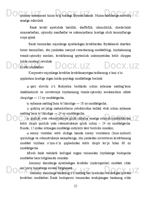 ijtimoiy menejment tizimi to g risidagi Siyosati hamda  Nizom talablariga muvofiqʻ ʻ
amalga oshiriladi. 
Bank   kredit   ajratishda   halollik,   shaffoflik,   ishonchlilik,   sherikchilik
munosabatlari,  iqtisodiy  manfaatlar  va  imkoniyatlarni   hisobga  olish  tamoyillariga
rioya qiladi.
Bank   tomonidan   mijozlarga   ajratiladigan   kreditlardan   foydalanish   shartlari
bozor   tamoyillari,   shu   jumladan   mavjud   resurslarning   muddatliligi,   loyihalarning
texnik-iqtisodiy   asoslari,   kreditlarning   qaytarilish   imkoniyatidan   kelib   chiqqan
holda mustaqil ravishda
Kredit muddatlari 
Korporativ mijozlarga kreditlar kreditlanayotgan tadbirning o zini-o zi 	
ʻ ʻ
qoplashini hisobga olgan holda quyidagi muddatlarga beriladi:
a) qarz   oluvchi   o z   faoliyatini   boshlashi   uchun   aylanma   mablag larni	
ʻ ʻ
shakllantirish   va   investitsiya   loyihasining   texnik-iqtisodiy   asoslanishini   ishlab
chiqishga — 12 oy muddatgacha;
b) aylanma mablag larni to ldirishga — 18 oy muddatgacha;
ʻ ʻ
c) qishloq   xo jaligi   mahsulotlarini   yetishtirishni   tashkil   etish   uchun   aylanma	
ʻ
mablag larni to ldirishga — 24 oy muddatgacha;	
ʻ ʻ
d) qurilish yoki rekonstruksiya qilish ishlarini amalga oshirish muddatlaridan
kelib   chiqib   qurilish   yoki   rekonstruksiya   qilish   uchun   –   24   oy   muddatgacha.
Bunda, 12 oydan ortmagan muddatga imtiyozli davr berilishi mumkin;
e) asosiy   vositalar   sotib   olishga   hamda   asosiy   vositalarni   (bino-inshoot)
qurilishiga va rekonstruksiya xarajatlariga, shu jumladan investitsion kreditlarning
muddati   loyihani   o zini-o zi   qoplashidan   kelib   chiqib   ko pi   bilan   60   oy	
ʻ ʻ ʻ
muddatgacha.
f) Bosh   bank   vakolatli   kollegial   organi   tomonidan   loyihalarga   boshqacha
muddatlar ham belgilanishi mumkin
Jismoniy   shaxslarga   ajratiladigan   kreditlar   (mikroqarzlar)   muddati   ichki
me yoriy hujjatlarga asosan belgilanadi. 	
ʼ
Jismoniy shaxslarga bankning o z mablag lari hisobidan beriladigan ipoteka	
ʻ ʻ
kreditlari   muddatlari   Bank   boshqaruvi   tomonidan   tasdiqlangan   bankning   ichki
32 