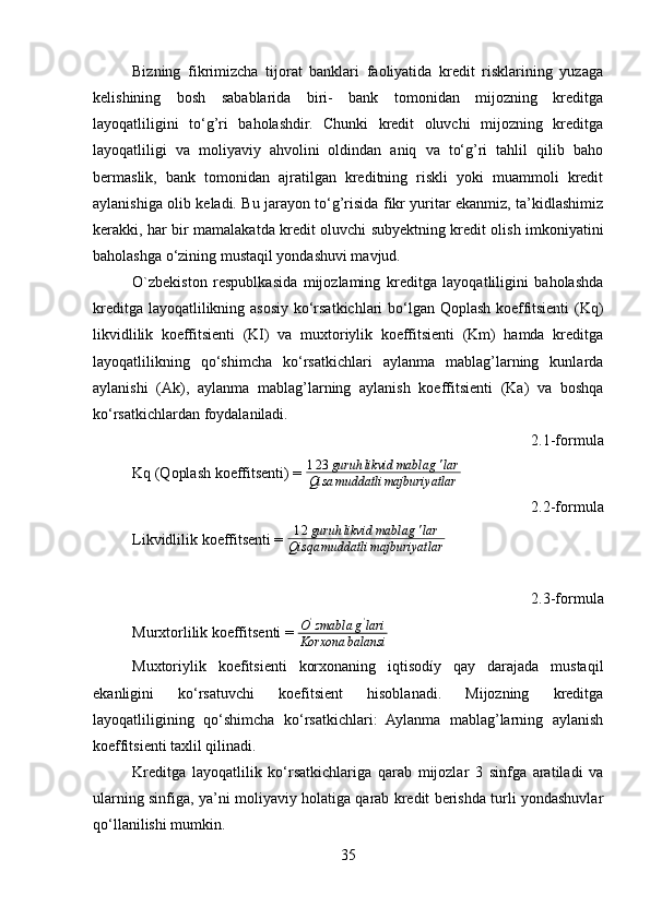 Bizning   fikrimizcha   tijorat   banklari   faoliyatida   kredit   risklarining   yuzaga
kelishining   bosh   sabablarida   biri-   bank   tomonidan   mijozning   kreditga
layoqatliligini   to‘g’ri   baholashdir.   Chunki   kredit   oluvchi   mijozning   kreditga
layoqatliligi   va   moliyaviy   ahvolini   oldindan   aniq   va   to‘g’ri   tahlil   qilib   baho
bermaslik,   bank   tomonidan   ajratilgan   kreditning   riskli   yoki   muammoli   kredit
aylanishiga olib keladi. Bu jarayon to‘g’risida fikr yuritar ekanmiz, ta’kidlashimiz
kerakki, har bir mamalakatda kredit oluvchi subyektning kredit olish imkoniyatini
baholashga o‘zining mustaqil yondashuvi mavjud.
O`zbekiston   respublkasida   mijozlaming   kreditga   layoqatliligini   baholashda
kreditga layoqatlilikning asosiy ko‘rsatkichlari bo‘lgan Qoplash koeffitsienti (Kq)
likvidlilik   koeffitsienti   (KI)   va   muxtoriylik   koeffitsienti   (Km)   hamda   kreditga
layoqatlilikning   qo‘shimcha   ko‘rsatkichlari   aylanma   mablag’larning   kunlarda
aylanishi   (Ak),   aylanma   mablag’larning   aylanish   koeffitsienti   (Ka)   va   boshqa
ko‘rsatkichlardan foydalaniladi.
2.1-formula
Kq (Qoplash koeffitsenti) =  1 2 3 guruh likvid mablag ' lar
Qisa muddatli majburiyatlar
2.2-formula
Likvidlilik koeffitsenti = 12guruh	likvid	mablag	'lar	
Qisqa	muddatli	majburiyatlar
2.3-formula
Murxtorlilik koeffitsenti =  O '
zmabla g '
lari
Korxona balansi
Muxtoriylik   koefitsienti   korxonaning   iqtisodíy   qay   darajada   mustaqil
ekanligini   ko‘rsatuvchi   koefitsient   hisoblanadi.   Mijozning   kreditga
layoqatliligining   qo‘shimcha   ko‘rsatkichlari:   Aylanma   mablag’larning   aylanish
koeffitsienti taxlil qilinadi.
Kreditga   layoqatlilik   ko‘rsatkichlariga   qarab   mijozlar   3   sinfga   aratiladi   va
ularning sinfiga, ya’ni moliyaviy holatiga qarab kredit berishda turli yondashuvlar
qo‘llanilishi mumkin.
35 